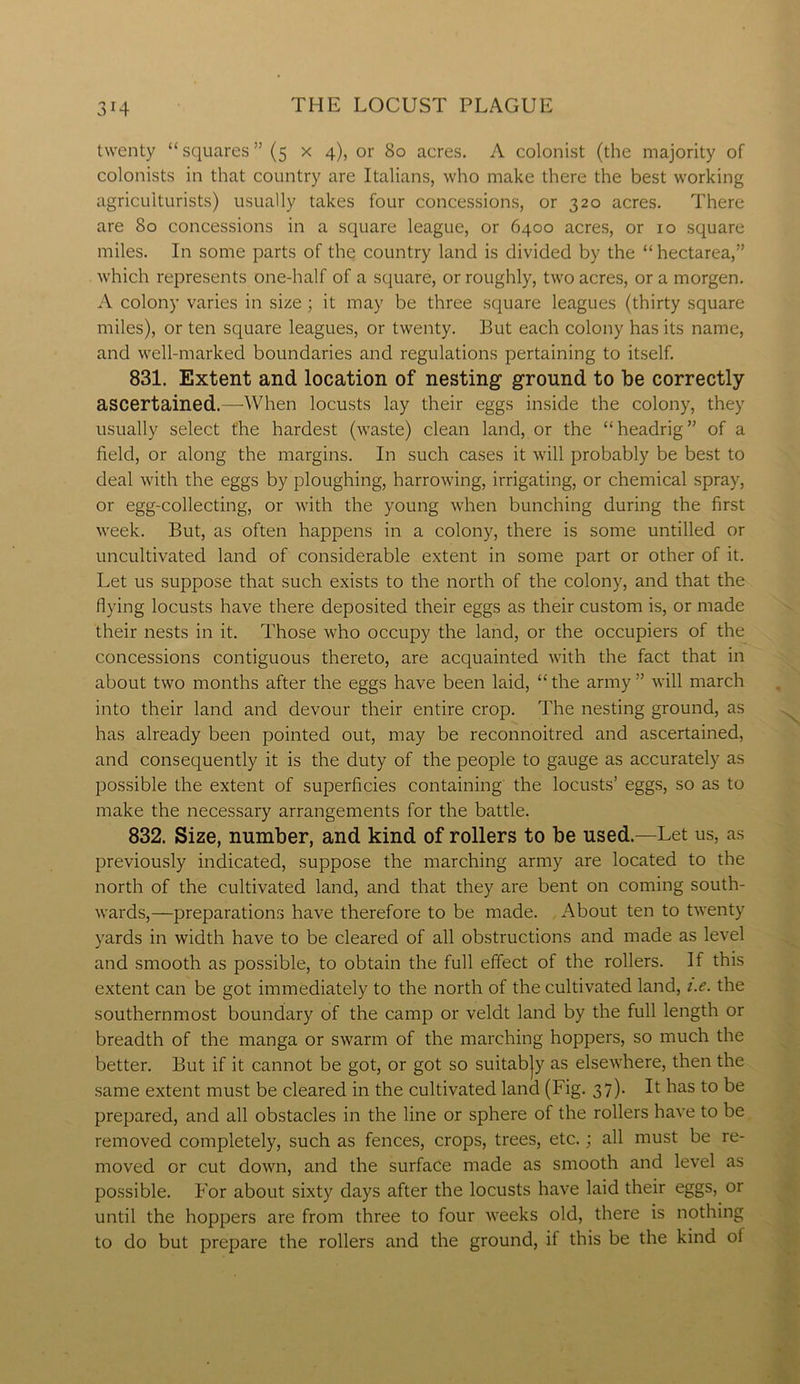 twenty “squares” (5 x 4), or 80 acres. A colonist (the majority of colonists in that country are Italians, who make there the best working agriculturists) usually takes four concessions, or 320 acres. There are 80 concessions in a square league, or 6400 acres, or 10 square miles. In some parts of the country land is divided by the “ hectarea,” which represents one-half of a square, or roughly, two acres, ora morgen. A colony varies in size; it may be three square leagues (thirty square miles), or ten square leagues, or twenty. But each colony has its name, and well-marked boundaries and regulations pertaining to itself. 831. Extent and location of nesting ground to be correctly ascertained.—When locusts lay their eggs inside the colony, they usually select the hardest (waste) clean land, or the “headrig” of a field, or along the margins. In such cases it will probably be best to deal with the eggs by ploughing, harrowing, irrigating, or chemical spray, or egg-collecting, or with the young when bunching during the first week. But, as often happens in a colony, there is some untilled or uncultivated land of considerable extent in some part or other of it. Let us suppose that such exists to the north of the colony, and that the flying locusts have there deposited their eggs as their custom is, or made their nests in it. Those who occupy the land, or the occupiers of the concessions contiguous thereto, are acquainted with the fact that in about two months after the eggs have been laid, “the army” will march into their land and devour their entire crop. The nesting ground, as has already been pointed out, may be reconnoitred and ascertained, and consequently it is the duty of the people to gauge as accurately as possible the extent of superficies containing the locusts’ eggs, so as to make the necessary arrangements for the battle. 832. Size, number, and kind of rollers to be used.—Let us, as previously indicated, suppose the marching army are located to the north of the cultivated land, and that they are bent on coming south- wards,—preparations have therefore to be made. About ten to twenty yards in width have to be cleared of all obstructions and made as level and smooth as possible, to obtain the full effect of the rollers. If this extent can be got immediately to the north of the cultivated land, i.e. the southernmost boundary of the camp or veldt land by the full length or breadth of the manga or swarm of the marching hoppers, so much the better. But if it cannot be got, or got so suitabjy as elsewhere, then the same extent must be cleared in the cultivated land (Fig. 37). It has to be prepared, and all obstacles in the line or sphere of the rollers have to be removed completely, such as fences, crops, trees, etc.; all must be re- moved or cut down, and the surface made as smooth and level as possible. For about sixty days after the locusts have laid their eggs, or until the hoppers are from three to four weeks old, there is nothing to do but prepare the rollers and the ground, if this be the kind ol