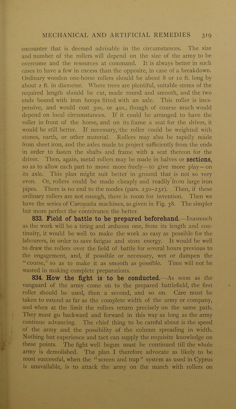 encounter that is deemed advisable in the circumstances. The size and number of the rollers will depend on the size of the army to be overcome and the resources at command. It is always better in such cases to have a few in excess than the opposite, in case of a breakdown. Ordinary wooden one-horse rollers should be about 8 or 10 ft. long by about 2 ft. in diameter. Where trees are plentiful, suitable stems of the required length should be cut, made round and smooth, and the two ends bound with iron hoops fitted with an axle. This roller is inex- pensive, and would cost 30s. or 40s., though of course much would depend on local circumstances. If it could be arranged to have the roller in front of the horse, and on its frame a seat for the driver, it would be still better. If necessary, the roller could be weighted with stones, earth, or other material. Rollers may also be rapidly made from sheet iron, and the axles made to project sufficiently from the ends in order to fasten the shafts and frame with a seat thereon for the driver. Then, again, metal rollers may be made in halves or sections, so as to allow each part to move more freely—to give more play—on its axle. This plan might suit better in ground that is not so very even. Or, rollers could be made cheaply and readily from large iron pipes. There is no end to the modes (pars. 230-232). Then, if these ordinary rollers are not enough, there is room for invention. Then we have the series of Carcarana machines, as .given in Fig. 38. The simpler but more perfect the contrivance the better. 833. Field of battle to be prepared beforehand.—Inasmuch as the work will be a tiring and arduous one, from its length and con- tinuity, it would be well to make the work as easy as possible for the labourers, in order to save fatigue and store energy. It would be well to draw the rollers over the field of battle for several hours previous to the engagement, and, if possible or necessary, wet or dampen the “course,” so as to make it as smooth as possible. Time will not be wasted in making complete preparations. 834. How the fight is to be conducted.—As soon as the vanguard of the army come on to the prepared battlefield, the first roller should be used, then a second, and so on. Care must be taken to extend as far as the complete width of the army or company, and when at the limit the rollers return precisely on the same path. They must go backward and forward in this way as long as the army continue advancing. The chief thing to be careful about is the speed of the army and the possibility of the column spreading in width. Nothing but experience and tact can supply the requisite knowledge on these points. The fight well begun must be continued till the whole army is demolished. The plan I therefore advocate as likely to be most successful, when the “screen and trap” system as used in Cyprus is unavailable, is to attack the army on the march with rollers on