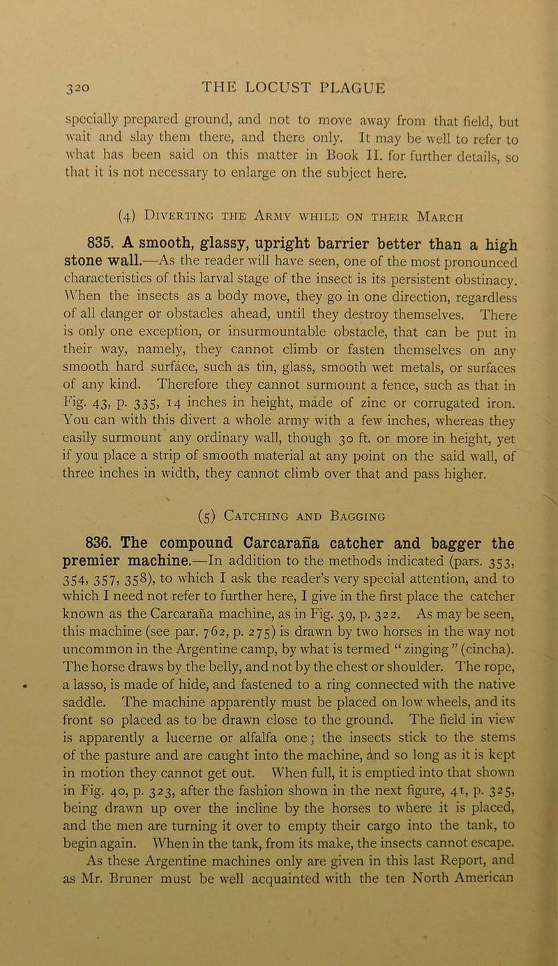 specially prepared ground, and not to move away from that field, but wait and slay them there, and there only. It may be well to refer to what has been said on this matter in Book II. for further details, so that it is not necessary to enlarge on the subject here. (4) Diverting the Army while on their March 835. A smooth, glassy, upright barrier better than a high Stone wall.—As the reader will have seen, one of the most pronounced characteristics of this larval stage of the insect is its persistent obstinacy. When the insects as a body move, they go in one direction, regardless of all danger or obstacles ahead, until they destroy themselves. There is only one exception, or insurmountable obstacle, that can be put in their way, namely, they cannot climb or fasten themselves on any smooth hard surface, such as tin, glass, smooth wet metals, or surfaces of any kind. Therefore they cannot surmount a fence, such as that in Fig. 43, p. 335, 14 inches in height, made of zinc or corrugated iron. You can with this divert a whole army with a few inches, whereas they easily surmount any ordinary wall, though 30 ft. or more in height, yet if you place a strip of smooth material at any point on the said wall, of three inches in width, they cannot climb over that and pass higher. ■ V (5) Catching and Bagging 836. The compound Carcarana catcher and bagger the premier machine.—In addition to the methods indicated (pars. 353, 354> 357) 358), to which I ask the reader’s very special attention, and to which I need not refer to further here, I give in the first place the catcher known as the Carcarana machine, as in Fig. 39, p. 322. As may be seen, this machine (see par. 762, p. 275) is drawn by two horses in the way not uncommon in the Argentine camp, by what is termed “ zinging ” (cincha). The horse draws by the belly, and not by the chest or shoulder. The rope, a lasso, is made of hide, and fastened to a ring connected with the native saddle. The machine apparently must be placed on low wheels, and its front so placed as to be drawn close to the ground. The field in view is apparently a lucerne or alfalfa one; the insects stick to the stems of the pasture and are caught into the machine, And so long as it is kept in motion they cannot get out. When full, it is emptied into that shown in Fig. 40, p. 323, after the fashion shown in the next figure, 41, p. 325, being drawn up over the incline by the horses to where it is placed, and the men are turning it over to empty their cargo into the tank, to begin again. When in the tank, from its make, the insects cannot escape. As these Argentine machines only are given in this last Report, and as Mr. Bruner must be well acquainted with the ten North American