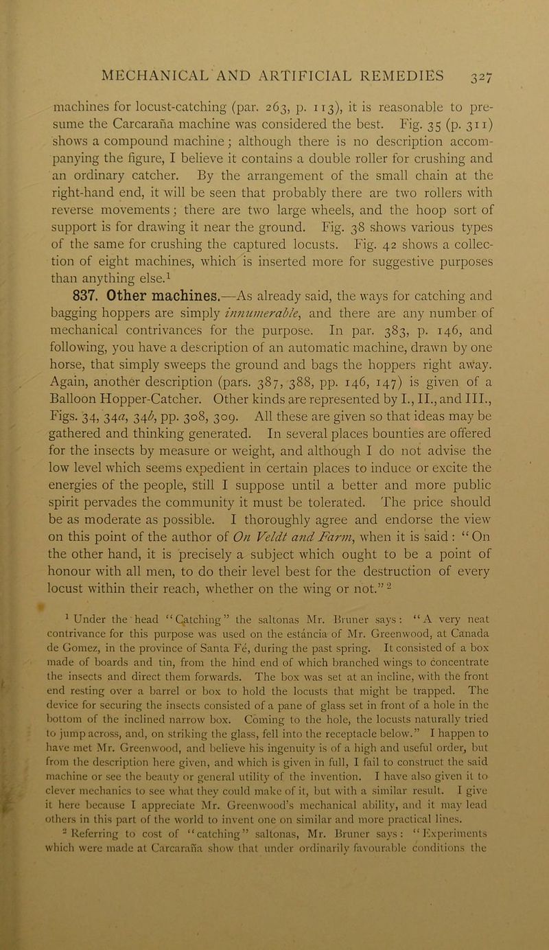 machines for locust-catching (par. 263, p. 113), it is reasonable to pre- sume the Carcarana machine was considered the best. Fig. 35 (p. 311) shows a compound machine; although there is no description accom- panying the figure, I believe it contains a double roller for crushing and an ordinary catcher. By the arrangement of the small chain at the right-hand end, it will be seen that probably there are two rollers with reverse movements; there are two large wheels, and the hoop sort of support is for drawing it near the ground. Fig. 38 shows various types of the same for crushing the captured locusts. Fig. 42 shows a collec- tion of eight machines, which is inserted more for suggestive purposes than anything else.1 837. Other machines.—As already said, the ways for catching and bagging hoppers are simply innumerable, and there are any number of mechanical contrivances for the purpose. In par. 383, p. 146, and following, you have a description of an automatic machine, drawn by one horse, that simply sweeps the ground and bags the hoppers right away. Again, another description (pars. 387, 388, pp. 146, 147) is given of a Balloon Hopper-Catcher. Other kinds are represented by I., II., and III., Figs. 34, 34a, 34^, pp. 308, 309. All these are given so that ideas may be gathered and thinking generated. In several places bounties are offered for the insects by measure or weight, and although I do not advise the low level which seems expedient in certain places to induce or excite the energies of the people, still I suppose until a better and more public spirit pervades the community it must be tolerated. The price should be as moderate as possible. I thoroughly agree and endorse the view on this point of the author of On Veldt and Farm, when it is said : “ On the other hand, it is precisely a subject which ought to be a point of honour with all men, to do their level best for the destruction of every locust within their reach, whether on the wing or not.”2 1 Under the head “Catching” the saltonas Mr. Bruner says: “A very neat contrivance for this purpose was used on the estancia of Mr. Greenwood, at Canada de Gomez, in the province of Santa Fe, during the past spring. It consisted of a box made of boards and tin, from the hind end of which branched wings to concentrate the insects and direct them forwards. The box was set at an incline, with the front end resting over a barrel or box to hold the locusts that might be trapped. The device for securing the insects consisted of a pane of glass set in front of a hole in the bottom of the inclined narrow box. Coming to the hole, the locusts naturally tried to jump across, and, on striking the glass, fell into the receptacle below.” I happen to have met Mr. Greenwood, and believe his ingenuity is of a high and useful order, but from the description here given, and which is given in full, I fail to construct the said machine or see the beauty or general utility of the invention. I have also given it to clever mechanics to see what they could make of it, but with a similar result. I give it here because I appreciate Mr. Greenwood’s mechanical ability, and it may lead others in this part of the world to invent one on similar and more practical lines. -Referring to cost of “catching” saltonas, Mr. Bruner says: “Experiments which were made at Carcarana show that under ordinarily favourable conditions the