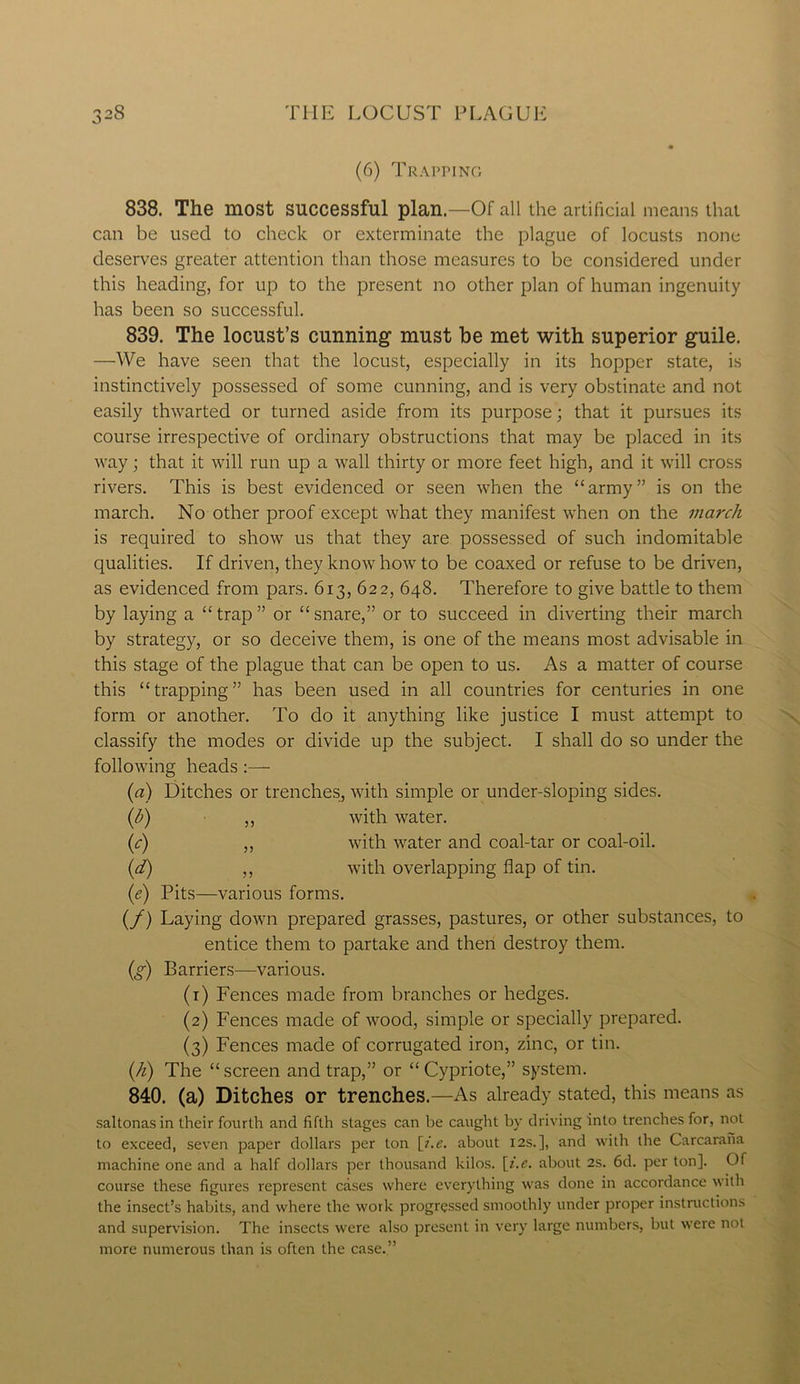 (6) Trapping 838. The most successful plan.—Of all the artificial means that can be used to check or exterminate the plague of locusts none deserves greater attention than those measures to be considered under this heading, for up to the present no other plan of human ingenuity has been so successful. 839. The locust’s cunning1 must be met with superior guile. —We have seen that the locust, especially in its hopper state, is instinctively possessed of some cunning, and is very obstinate and not easily thwarted or turned aside from its purpose; that it pursues its course irrespective of ordinary obstructions that may be placed in its way; that it will run up a wall thirty or more feet high, and it will cross rivers. This is best evidenced or seen when the “army” is on the march. No other proof except what they manifest when on the inarch is required to show us that they are possessed of such indomitable qualities. If driven, they know how to be coaxed or refuse to be driven, as evidenced from pars. 613, 622, 648. Therefore to give battle to them by laying a “trap” or “snare,” or to succeed in diverting their march by strategy, or so deceive them, is one of the means most advisable in this stage of the plague that can be open to us. As a matter of course this “trapping” has been used in all countries for centuries in one form or another. To do it anything like justice I must attempt to classify the modes or divide up the subject. I shall do so under the following heads:— (a) Ditches or trenches, with simple or under-sloping sides. (h) ,, with water. (c) ,, with water and coal-tar or coal-oil. (d) ,, with overlapping flap of tin. (e) Pits—various forms. (/) Laying down prepared grasses, pastures, or other substances, to entice them to partake and then destroy them. (g) Barriers—various. (1) Fences made from branches or hedges. (2) Fences made of wood, simple or specially prepared. (3) Fences made of corrugated iron, zinc, or tin. (h) The “screen and trap,” or “Cypriote,” system. 840. (a) Ditches or trenches.—As already stated, this means as saltonasin their fourth and fifth stages can be caught by driving into trenches for, not to exceed, seven paper dollars per Lon [i.e. about 12s.], and with the Carcarana machine one and a half dollars per thousand kilos, [i.e. about 2s. 6d. per ton]. Of course these figures represent cases where everything was done in accordance with the insect’s habits, and where the work progressed smoothly under proper instructions and supervision. The insects were also present in very large numbers, but were not more numerous than is often the case.”