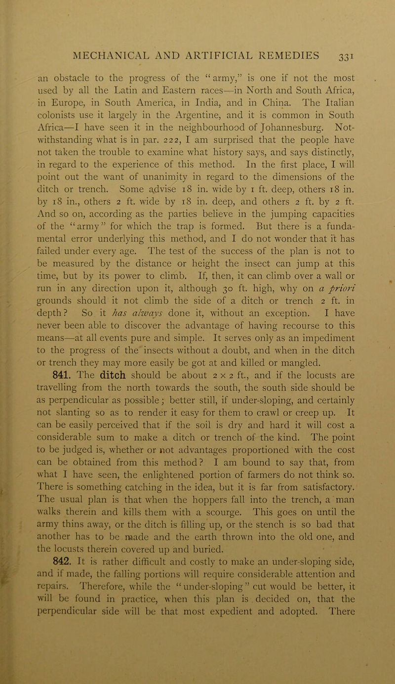 an obstacle to the progress of the “ army,” is one if not the most used by all the Latin and Eastern races—in North and South Africa, in Europe, in South America, in India, and in China. The Italian colonists use it largely in the Argentine, and it is common in South Africa—I have seen it in the neighbourhood of Johannesburg. Not- withstanding what is in par. 222, I am surprised that the people have not taken the trouble to examine what history says, and says distinctly, in regard to the experience of this method. In the first place, I will point out the want of unanimity in regard to the dimensions of the ditch or trench. Some a,dvise 18 in. wide by 1 ft. deep, others 18 in. by 18 in., others 2 ft. wide by 18 in. deep, and others 2 ft. by 2 ft. And so on, according as the parties believe in the jumping capacities of the “army” for which the trap is formed. But there is a funda- mental error underlying this method, and I do not wonder that it has failed under every age. The test of the success of the plan is not to be measured by the distance or height the insect can jump at this time, but by its power to climb. If, then, it can climb over a wall or run in any direction upon it, although 30 ft. high, why on a priori grounds should it not climb the side of a ditch or trench 2 ft. in depth? So it has ahvays done it, without an exception. I have never been able to discover the advantage of having recourse to this means—at all events pure and simple. It serves only as an impediment to the progress of the insects without a doubt, and when in the ditch or trench they may more easily be got at and killed or mangled. 841. The ditch should be about 2x2 ft., and if the locusts are travelling from the north towards the south, the south side should be as perpendicular as possible; better still, if under-sloping, and certainly not slanting so as to render it easy for them to crawl or creep up. It can be easily perceived that if the soil is dry and hard it will cost a considerable sum to make a ditch or trench of the kind. The point to be judged is, whether or not advantages proportioned with the cost can be obtained from this method? I am bound to say that, from what I have seen, the enlightened portion of farmers do not think so. There is something catching in the idea, but it is far from satisfactory. The usual plan is that when the hoppers fall into the trench, a man walks therein and kills them with a scourge. This goes on until the army thins away, or the ditch is filling up, or the stench is so bad that another has to be made and the earth thrown into the old one, and the locusts therein covered up and buried. 842. It is rather difficult and costly to make an under-sloping side, and if made, the falling portions will require considerable attention and repairs. Therefore, while the “ under-sloping ” cut would be better, it will be found in practice, when this plan is decided on, that the perpendicular side will be that most expedient and adopted. There