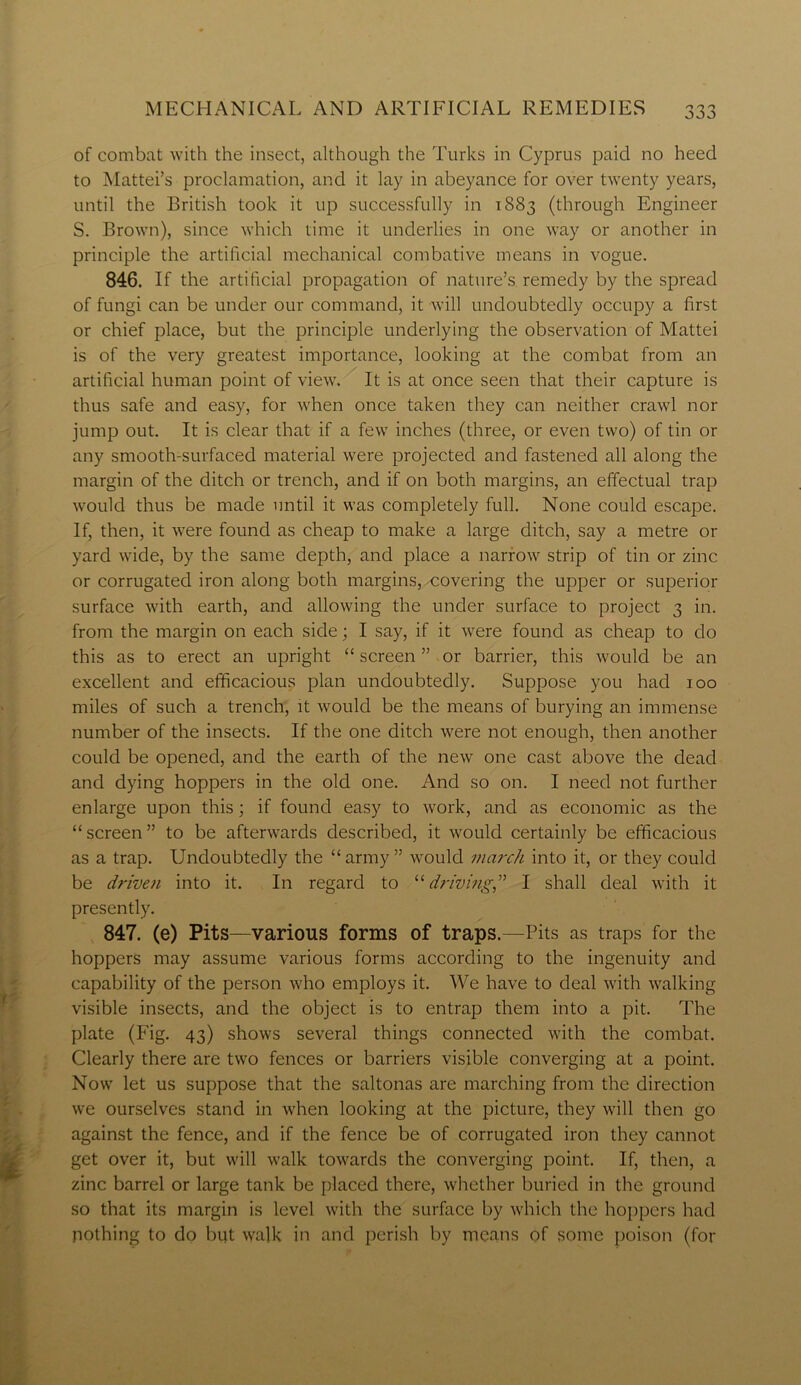 of combat with the insect, although the Turks in Cyprus paid no heed to Mattei’s proclamation, and it lay in abeyance for over twenty years, until the British took it up successfully in 1883 (through Engineer S. Brown), since which time it underlies in one way or another in principle the artificial mechanical combative means in vogue. 846. If the artificial propagation of nature’s remedy by the spread of fungi can be under our command, it will undoubtedly occupy a first or chief place, but the principle underlying the observation of Mattei is of the very greatest importance, looking at the combat from an artificial human point of view. It is at once seen that their capture is thus safe and easy, for when once taken they can neither crawl nor jump out. It is clear that if a few inches (three, or even two) of tin or any smooth-surfaced material were projected and fastened all along the margin of the ditch or trench, and if on both margins, an effectual trap would thus be made until it was completely full. None could escape. If, then, it were found as cheap to make a large ditch, say a metre or yard wide, by the same depth, and place a narrow strip of tin or zinc or corrugated iron along both margins,-covering the upper or superior surface with earth, and allowing the under surface to project 3 in. from the margin on each side; I say, if it were found as cheap to do this as to erect an upright “ screen ” or barrier, this would be an excellent and efficacious plan undoubtedly. Suppose you had 100 miles of such a trench, it would be the means of burying an immense number of the insects. If the one ditch were not enough, then another could be opened, and the earth of the new one cast above the dead and dying hoppers in the old one. And so on. I need not further enlarge upon this; if found easy to work, and as economic as the “ screen ” to be afterwards described, it would certainly be efficacious as a trap. Undoubtedly the “army” would march into it, or they could be driven into it. In regard to “driving,” I shall deal with it presently. 847. (e) Pits—various forms of traps.—Pits as traps for the hoppers may assume various forms according to the ingenuity and capability of the person who employs it. We have to deal with walking visible insects, and the object is to entrap them into a pit. The plate (Fig. 43) shows several things connected with the combat. Clearly there are two fences or barriers visible converging at a point. Now let us suppose that the saltonas are marching from the direction we ourselves stand in when looking at the picture, they will then go against the fence, and if the fence be of corrugated iron they cannot get over it, but will walk towards the converging point. If, then, a zinc barrel or large tank be placed there, whether buried in the ground so that its margin is level with the surface by which the hoppers had nothing to do but walk in and perish by means of some poison (for