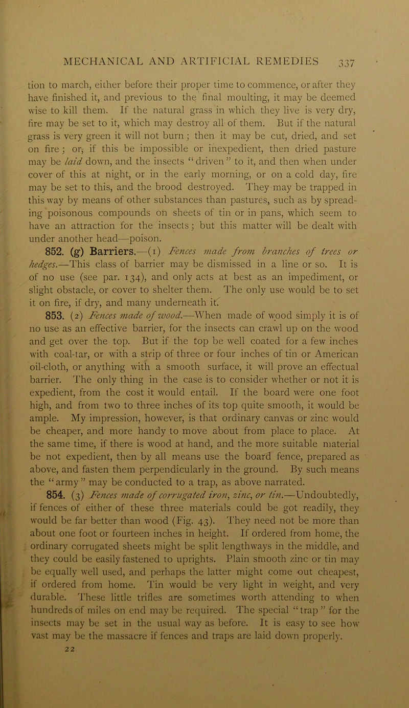 ' tion to march, either before their proper time to commence, or after they have finished it, and previous to the final moulting, it may be deemed wise to kill them. If the natural grass in which they live is very dry, fire may be set to it, which may destroy all of them. But if the natural grass is very green it will not burn ; then it may be cut, dried, and set on fire ; or,- if this be impossible or inexpedient, then dried pasture may be laid down, and the insects “driven” to it, and then when under cover of this at night, or in the early morning, or on a cold day, fire may be set to this, and the brood destroyed. They may be trapped in this way by means of other substances than pastures, such as by spread- ing poisonous compounds on sheets of tin or in pans, which seem to have an attraction for the insects; but this matter will be dealt with under another head—poison. 852. (g) Barriers.—(1) Fences made from branches of trees or hedges.—This class of barrier may be dismissed in a line or so. It is of no use (see par. 134), and only acts at best as an impediment, or slight obstacle, or cover to shelter them. The only use would be to set it on fire, if dry, and many underneath it. 853. (2) Fences made of wood.—When made of wood simply it is of no use as an effective barrier, for the insects can crawl up on the wood and get over the top. But if the top be well coated for a few inches with coal-tar, or with a strip of three or four inches of tin or American oil-cloth, or anything with a smooth surface, it will prove an effectual barrier. The only thing in the case is to consider whether or not it is expedient, from the cost it would entail. If the board were one foot high, and from two to three inches of its top quite smooth, it would be ample. My impression, however, is that ordinary canvas or zinc would be cheaper, and more handy to move about from place to place. At the same time, if there is wood at hand, and the more suitable material be not expedient, then by all means use the board fence, prepared as above, and fasten them perpendicularly in the ground. By such means the “army” may be conducted to a trap, as above narrated. 854. (3) Fences made of corrugated iron, zinc, or tin.—Undoubtedly, if fences of either of these three materials could be got readily, they would be far better than wood (Fig. 43). They need not be more than about one foot or fourteen inches in height. If ordered from home, the ordinary corrugated sheets might be split lengthways in the middle, and they could be easily fastened to uprights. Plain smooth zinc or tin may be equally well used, and perhaps the latter might come out cheapest, if ordered from home. Tin would be very light in weight, and very durable. These little trifles are sometimes worth attending to when hundreds of miles on end may be required. The special “ trap ” for the insects may be set in the usual way as before. It is easy to see how vast may be the massacre if fences and traps are laid down properly. 22