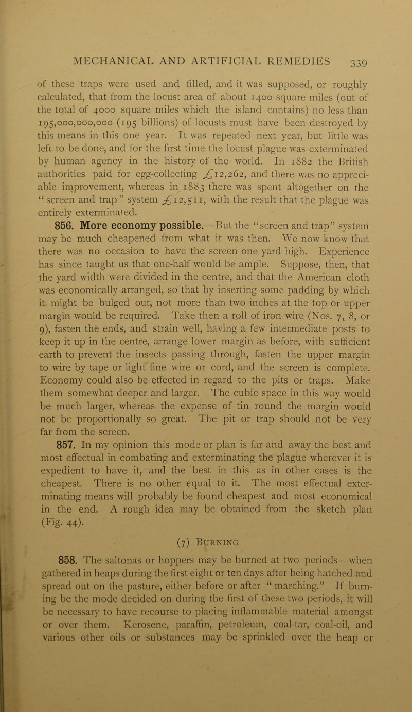 of these traps were used and filled, and it was supposed, or roughly calculated, that from the locust area of about 1400 square miles (out of the total of 4000 square miles which the island contains) no less than 195,000,000,000 (195 billions) of locusts must have been destroyed by this means in this one year. It was repeated next year, but little was left to be done, and for the first time the locust plague was exterminated by human agency in the history of the world. In 1882 the British authorities paid for egg-collecting ^12,262, and there was no appreci- able improvement, whereas in 1883 there was spent altogether on the “screen and trap” system ^12,511, with the result that the plague was entirely exterminated. 856. More economy possible.—But the “screen and trap” system may be much cheapened from what it was then. We now know that there was no occasion to have the screen one yard high. Experience has since taught us that one-half would be ample. Suppose, then, that the yard width were divided in the centre, and that the American cloth was economically arranged, so that by inserting some padding by which it might be bulged out, not more than two inches at the top or upper margin would be required. Take then a roll of iron wire (Nos. 7, 8, or 9), fasten the ends, and strain well, having a few intermediate posts to keep it up in the centre, arrange lower margin as before, with sufficient earth to prevent the insects passing through, fasten the upper margin to wire by tape or light fine wire or cord, and the screen is complete. Economy could also be effected in regard to the pits or traps. Make them somewhat deeper and larger. The cubic space in this way would be much larger, whereas the expense of tin round the margin would not be proportionally so great. The pit or trap should not be very far from the screen. 857. In my opinion this mode or plan is far and away the best and most effectual in combating and exterminating the plague wherever it is expedient to have it, and the best in this as in other cases is the cheapest. There is no other equal to it. The most effectual exter- minating means will probably be found cheapest and most economical in the end. A rough idea may be obtained from the sketch plan (Fig. 44)- (7) Burning 858. The saltonas or hoppers may be burned at two periods—when gathered in heaps during the first eight or ten days after being hatched and spread out on the pasture, either before or after “ marching.” If burn- ing be the mode decided on during the first of these two periods, it will be necessary to have recourse to placing inflammable material amongst or over them. Kerosene, paraffin, petroleum, coal-tar, coal-oil, and various other oils or substances may be sprinkled over the heap or