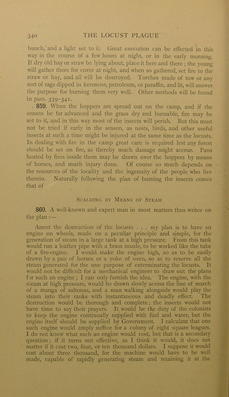 bunch,'and a light set to it. Great execution can be effected in this way in the course of a few hours at night, or in the early morning. If dry old hay or straw be lying about, place it here and there ; the young will gather there for cover at night, and when so gathered, set fire to the straw or hay, and all will be destroyed. Torches made of tow or any sort of rags dipped in kerosene, petroleum, or paraffin, and lit, will answer the purpose for burning them very well. Other methods will be found in pars. 339-341. . 859. When the hoppers are spread out on the camp, and if the season be far advanced and the grass dry and burnable, fire may be set to it, and in this way most of the insects will perish. But this must not be tried if early in the season, as nests, birds, and other useful insects at such a time might be injured at the same time as the locusts. In dealing with fire in the camp great care is required lest any forest should be set on fire, as thereby much damage might accrue. Pans heated by fires inside them may be drawn over the hoppers by means of horses, and much injury done. Of course so much depends on the resources of the locality and the ingenuity of the people who live therein. Naturally following the plan of burning the insects comes that of Scalding by Means of Steam 860. A well-known and expert man in most matters thus writes on the plan :— Anent the destruction of the locusts . . . my plan is to have an engine on wheels, made on a peculiar principle and simple, for the generation of steam in a large tank at a high pressure. From this tank would run a leather pipe with a brass nozzle, to be worked like the tube of a fire-engine. I would make the engine high, so as to be easily drawn by a pair of horses or a yoke of oxen, so as to reserve all the steam generated for the one purpose of exterminating the locusts. It would not be difficult for a mechanical engineer to draw out the plans for such an engine; I can only furnish the idea. The engine, with the steam at high pressure, would be drawn slowly across the line of march of a manga of saltonas, and a man walking alongside would play the steam into their ranks with instantaneous and deadly effect. The destruction would be thorough and complete; the insects would not have time to say their prayers. It would be the duty of the colonists to keep the engine continually supplied with fuel and water, but the engine itself should be supplied by Government. I calculate that one such engine would amply suffice for a colony of eight square leagues. I do not know what such an engine would cost, but that is a secondary question ; if it turns out effective, as I think it would, it does not matter if it cost two, four, or ten thousand dollars. I suppose it would cost about three thousand, for the machine would have to be well made, capable of rapidly generating steam and retaining it at the