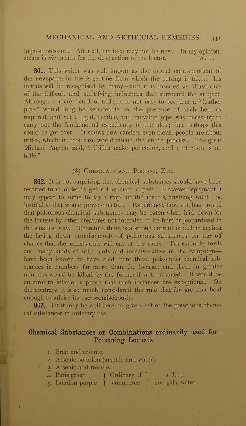 highest pressure. After all, my idea may not be new. In my opinion, steam is the means for the destruction of the locust. W. P. 861. This writer was well known as the special correspondent of the newspaper in the Argentine from which the cutting is taken—his initials will be recognised by many—and it is inserted as illustrative of the difficult and stultifying influences that surround the subject. Although a mere detail or trifle, it is not easy to see that a “leather pipe” would long be serviceable in the presence of such heat as required, and yet a light, flexible, and movable pipe was necessary to carry out the fundamental expediency of the idea; but perhaps this could be got over. It shows how careless even clever people are about trifles, which in this case would vitiate the entire process. The great Michael Angelo said, V Trifles make perfection, and perfection is no trifle.” (8) Chemicals and Poisons, Etc. 862. It is not surprising that chemical substances should have been resorted to in order to get rid of such a pest. However repugnant it may appear to some to lay a trap for the insects, anything would be justifiable that would prove effectual. Experience, however, has proved that poisonous chemical substances may be eaten when laid down for the locusts by other creatures not intended to be hurt or jeopardised in the smallest way. Therefore there is a strong current of feeling against the laying down promiscuously of poisonous substances on the off chance that the locusts only will eat of the same. For example, fowls and many kinds of wild birds and insects —allies in the campaign- have been known to have died from these poisonous chemical sub- stances in numbers far more than the locusts, and these in greater numbers would be killed by the former if not poisoned. It would be an error to infer or suppose that such instances are exceptional. On the contrary, it is so much considered the rule that few are now bold enough to advise its use promiscuously. 863. But it may be well here to give a list of the poisonous chemi- cal substances in ordinary use. Chemical Substances or Combinations ordinarily used for Poisoning- Locusts 1. Bran and arsenic. 2. Arsenic solution (arsenic and water). 3. Arsenic and treacle. 4. Paris green f Ordinary of j t lb. to 5. London purple I commerce J 200 gals, water.