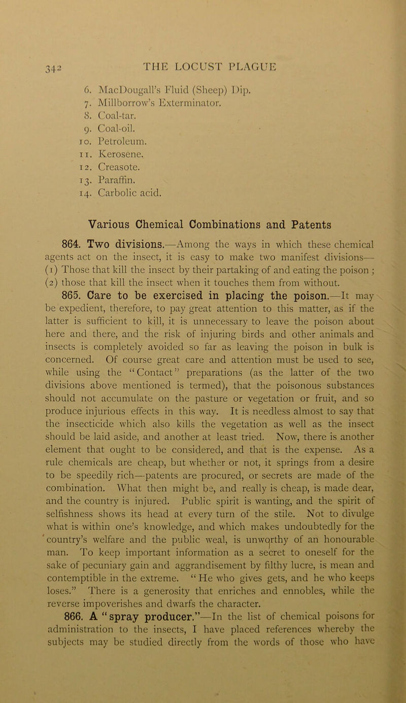 6. MacDougall’s Fluid (Sheep) Dip. 7. Millborrow’s Exterminator. 8. Coal-tar. 9. Coal-oil. 10. Petroleum. 11. Kerosene. 12. Creasote. T3. Paraffin. 14. Carbolic acid. Various Chemical Combinations and Patents 864. Two divisions .—Among the ways in which these chemical agents act on the insect, it is easy to make two manifest divisions— (1) Those that kill the insect by their partaking of and eating the poison ; (2) those that kill the insect when it touches them from without. 865. Care to be exercised in placing the poison.—It may be expedient, therefore, to pay great attention to this matter, as if the latter is sufficient to kill, it is unnecessary to leave the poison about here and there, and the risk of injuring birds and other animals and insects is completely avoided so far as leaving the poison in bulk is concerned. Of course great care and attention must be used to see, while using the “Contact” preparations (as the latter of the two divisions above mentioned is termed), that the poisonous substances should not accumulate on the pasture or vegetation or fruit, and so produce injurious effects in this way. It is needless almost to say that the insecticide which also kills the vegetation as well as the insect should be laid aside, and another at least tried. Now, there is another element that ought to be considered, and that is the expense. As a rule chemicals are cheap, but whether or not, it springs from a desire to be speedily rich—patents are procured, or secrets are made of the combination. What then might be, and really is cheap, is made dear, and the country is injured. Public spirit is wanting, and the spirit of selfishness shows its head at every turn of the stile. Not to divulge what is within one’s knowledge, and which makes undoubtedly for the ’ country’s welfare and the public weal, is unwcjrthy of an honourable man. To keep important information as a secret to oneself for the sake of pecuniary gain and aggrandisement by filthy lucre, is mean and contemptible in the extreme. “ He who gives gets, and he who keeps loses.” There is a generosity that enriches and ennobles, while the reverse impoverishes and dwarfs the character. 866. A “ spray producer.”—In the list of chemical poisons for administration to the insects, I have placed references whereby the subjects may be studied directly from the words of those who have