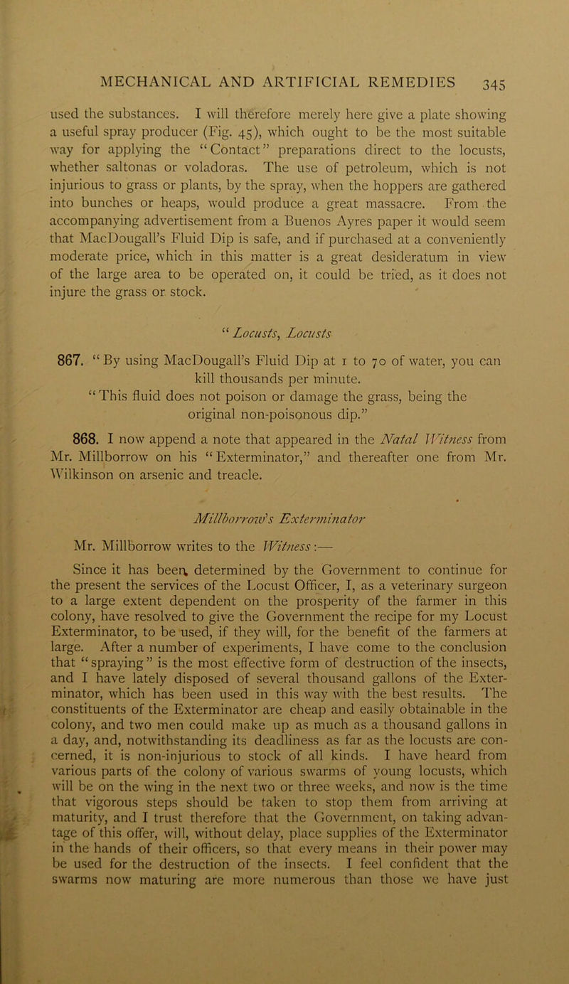 used the substances. I will therefore merely here give a plate showing a useful spray producer (Fig. 45), which ought to be the most suitable way for applying the “Contact” preparations direct to the locusts, whether saltonas or voladoras. The use of petroleum, which is not injurious to grass or plants, by the spray, when the hoppers are gathered into bunches or heaps, would produce a great massacre. From the accompanying advertisement from a Buenos Ayres paper it would seem that MacDougall’s Fluid Dip is safe, and if purchased at a conveniently moderate price, which in this matter is a great desideratum in view of the large area to be operated on, it could be tried, as it does not injure the grass or stock. “ Locusts, Locusts 867. “By using MacDougall’s Fluid Dip at 1 to 70 of water, you can kill thousands per minute. “This fluid does not poison or damage the grass, being the original non-poisonous dip.” 868. I now append a note that appeared in the Natal Witness from Mr. Millborrow on his “ Exterminator,” and thereafter one from Mr. Wilkinson on arsenic and treacle. Millborrow'’s Exterminator Mr. Millborrow writes to the Witness:— Since it has been, determined by the Government to continue for the present the services of the Locust Officer, I, as a veterinary surgeon to a large extent dependent on the prosperity of the farmer in this colony, have resolved to give the Government the recipe for my Locust Exterminator, to be used, if they will, for the benefit of the farmers at large. After a number of experiments, I have come to the conclusion that “ spraying ” is the most effective form of destruction of the insects, and I have lately disposed of several thousand gallons of the Exter- minator, which has been used in this way with the best results. The constituents of the Exterminator are cheap and easily obtainable in the colony, and two men could make up as much as a thousand gallons in a day, and, notwithstanding its deadliness as far as the locusts are con- cerned, it is non-injurious to stock of all kinds. I have heard from various parts of the colony of various swarms of young locusts, which will be on the wing in the next two or three weeks, and now is the time that vigorous steps should be taken to stop them from arriving at maturity, and I trust therefore that the Government, on taking advan- tage of this offer, will, without delay, place supplies of the Exterminator in the hands of their officers, so that every means in their power may be used for the destruction of the insects. I feel confident that the swarms now maturing are more numerous than those we have just