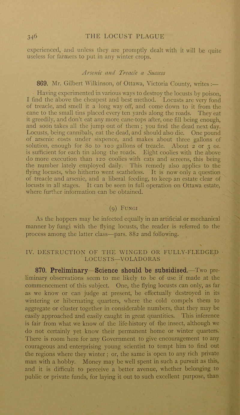 experienced, and unless they are promptly dealt with it will be quite useless for farmers to put in any winter crops. Arsenic and Treacle a Success 869. Mr. Gilbert Wilkinson, of Ottawa, Victoria County, writes :— Having experimented in various ways to destroy the locusts by poison, I find the above the cheapest and best method. Locusts are very fond of treacle, and smell it a long way off, and come down to it from the cane to the small tins placed every ten yards along the roads. They eat it greedily, and don’t eat any more cane-tops after, one fill being enough, and soon takes all the jump out of them ; you find the dead next day. Locusts, being cannibals, eat the dead, and should also die. One pound of arsenic costs under sixpence, and makes about three gallons of solution, enough for 80 to ioo gallons of treacle. About 2 or 3 oz. is sufficient for each tin along the roads. Eight coolies with the above do more execution than 120 coolies with cats and screens, this being the number lately employed daily. This remedy also applies to the flying locusts, who hitherto went scatheless. It is now only a question of treacle and arsenic, and a liberal feeding, to keep an estate clear of locusts in all stages. It can be seen in full operation on Ottawa estate, where further information can be obtained. (9) Fungi As the hoppers may be infected equally in an artificial or mechanical manner by fungi with the flying locusts, the reader is referred to the process among the latter class—pars. 882 and following. IV. DESTRUCTION OF THE WINGED OR FULLY-FLEDGED LOCUSTS—VOLADORAS 870. Preliminary—Science should be subsidised.—Two pre- liminary observations seem to me likely to be of use if made at the commencement of this subject. One, the flying locusts can only, as far as we know or can judge at present, be effectually destroyed in its wintering or hibernating quarters, where the cold compels them to aggregate or cluster together in considerable numbers, that they may be easily approached and easily caught in great quantities. This inference is fair from what we know of the life-history of tlhe insect, although we do not certainly yet know their permanent home or winter quarters. There is room here for any Government to give encouragement to any courageous and enterprising young scientist to tempt him to find out the regions where they winter; or, the same is open to any rich private man with a hobby. Money may be well spent in such a pursuit as this, and it is difficult to perceive a better avenue, whether belonging to public or private funds, for laying it out to such excellent purpose, than
