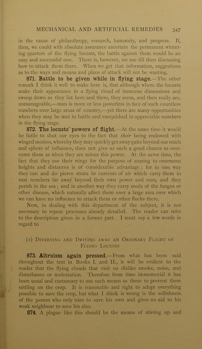 in the cause of philanthropy, research, humanity, and progress. If, then, we could with absolute assurance ascertain the permanent winter- ing quarters of the flying locusts, the battle against them would be an easy and successful one. There is, however, no use till then discussing how to attack them there. When we get that information, suggestions as to the ways and means and plans of attack will not be wanting. 871. Battle to be given while in flying stage.—The other remark I think it well to make here is, that although where the locusts make their appearance in a flying cloud of immense dimensions and swoop down as they list here and there, they seem, and then really are, unmanageable,—man is more or less powerless in face of such countless numbers over large areas of country,—yet there are many opportunities when they may be met in battle and vanquished in appreciable numbers in the flying stage. 872. The locusts’ powers of flight.—At the same time it would be futile to shut our eyes to the fact that their being endowed with winged motion, whereby they may quickly get away quite beyond our reach and sphere of influence, does not give us such a good chance to over- come them as when they are minus this power. At the same time, the fact that they use their wings for the purpose of soaring to enormous heights and distances is of considerable advantage ; for in one. way they can and do pierce strata Or currents of air which carry them in vast numbers far away beyond their own power and ours, and they perish in the sea; and in another way they carry seeds of the fungus or other disease, which naturally affect them over a large area over which we can have no influence to attack them or other flocks there. Now, in dealing with this department of the subject, it is not necessary to repeat processes already detailed. The reader can refer to the description given in a former part. I must say a few words in regard to (1) Diverting and Driving away an Ordinary Flight of Flying Locusts 873. Altruism again pressed.—From what has been said throughout the text in Books I. and II., it will be evident to the reader that the flying clouds that visit us dislike smoke, noise, and disturbance or molestation. Therefore from time immemorial it has been usual and customary to use such means as these to prevent them settling on the crop. It is reasonable and right to adopt everything possible to save the crop, but what I think is wrong is the selfishness of the person who only tries to save his own and gives no aid to his weak neighbour to save his also. 874. A plague like this should be the means of stirring up and