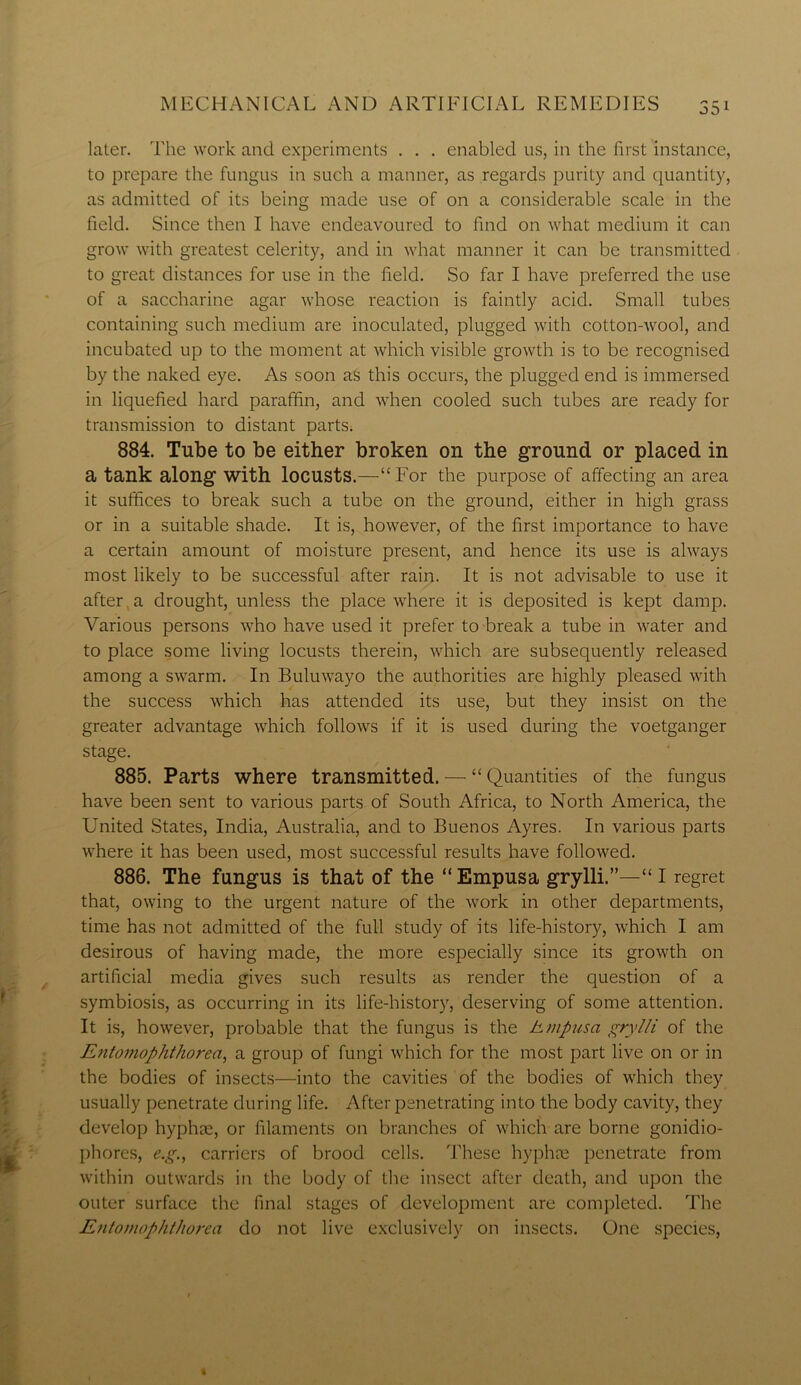 later. The work and experiments . . . enabled us, in the first instance, to prepare the fungus in such a manner, as regards purity and quantity, as admitted of its being made use of on a considerable scale in the field. Since then I have endeavoured to find on what medium it can grow with greatest celerity, and in what manner it can be transmitted to great distances for use in the field. So far I have preferred the use of a saccharine agar whose reaction is faintly acid. Small tubes containing such medium are inoculated, plugged with cotton-wool, and incubated up to the moment at which visible growth is to be recognised by the naked eye. As soon as this occurs, the plugged end is immersed in liquefied hard paraffin, and when cooled such tubes are ready for transmission to distant parts; 884. Tube to be either broken on the ground or placed in a tank along with locusts.—“For the purpose of affecting an area it suffices to break such a tube on the ground, either in high grass or in a suitable shade. It is, however, of the first importance to have a certain amount of moisture present, and hence its use is always most likely to be successful after rain. It is not advisable to use it after a drought, unless the place where it is deposited is kept damp. Afiirious persons who have used it prefer to break a tube in water and to place some living locusts therein, which are subsequently released among a swarm. In Buluwayo the authorities are highly pleased with the success which has attended its use, but they insist on the greater advantage which follows if it is used during the voetganger stage. 885. Parts where transmitted. — “ Quantities of the fungus have been sent to various parts of South Africa, to North America, the United States, India, Australia, and to Buenos Ayres. In various parts where it has been used, most successful results have followed. 886. The fungus is that of the “ Empusa grylli.”—“ I regret that, owing to the urgent nature of the work in other departments, time has not admitted of the full study of its life-history, which I am desirous of having made, the more especially since its growth on artificial media gives such results as render the question of a symbiosis, as occurring in its life-history, deserving of some attention. It is, however, probable that the fungus is the hmpusa grylli of the Entomophthorea, a group of fungi which for the most part live on or in the bodies of insects—into the cavities of the bodies of which they usually penetrate during life. After penetrating into the body cavity, they develop hyphre, or filaments on branches of which are borne gonidio- phores, e.g., carriers of brood cells. These hyphre penetrate from within outwards in the body of the insect after death, and upon the outer surface the final stages of development are completed. The EntonwpktJiorea do not live exclusively on insects. One species,