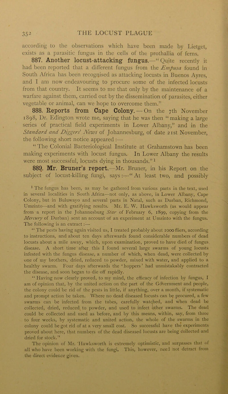 according to the observations which have been made by Lietget, exists as a parasitic fungus in the cells of the prothallia of ferns. 887. Another locust-attacking1 fungus.—“ Quite recently it had been reported that a different fungus from the Empusa found in South Africa has been recognised as attacking locusts in Buenos Ayres, and I am now endeavouring to procure some of the infected locusts from that country. It seems to me that only by the maintenance of a warfare against them, carried out by the dissemination of parasites, either vegetable or animal, can we hope to overcome them.” 888. Reports from Cape Colony. — On the 7th November 1898, Dr. Edington wrote me, saying that he was then “ making a large series of practical field experiments in Lower Albany,” and in the Standard and Diggers' News of Johannesburg, of date 21st November, the following short notice appeared :— “ The Colonial Bacteriological Institute at Grahamstown has been making experiments with locust fungus. In Lower Albany the results were most successful, locusts dying in thousands.”1 889. Mr. Bruner’s report.—Mr. Bruner, in his Report on the subject of locust-killing fungi, says“ At least two, and possibly 1 The fungus has been, as may be gathered from various parts in the text, used in several localities in South Africa-—not only, as above, in Lower Albany, Cape Colony, but in Buluwayo and several parts in Natal, such as Durban, Richmond, Umzinto—and with gratifying results. Mr. E. W. Iiawksworth (as would appear from a report in the Johannesburg Star of February 6, 1899, copying from the Mercury of Durban) sent an account of an experiment at Umzinto with the fungus. The following is an extract:— “ The pests having again visited us, I treated probably about 1000 fliers, according to instructions, and about ten days afterwards found considerable numbers of dead locusts about a mile away, which, upon examination, proved to have died of fungus, disease. A short time after this I found several large swarms of young locusts infested with the fungus disease, a number of which, when dead, were collected by one of my brothers, dried, reduced to powder, mixed with water, and applied to a healthy swarm. Four days afterwards the ‘hoppers’ had unmistakably contracted the disease, and soon began to die off rapidly. “ Having now clearly proved, to my mind, the efficacy of infection by fungus, I am of opinion that, by the united action on the part of the Government and people, the colony could be rid of the pests in little, if anything, over a month, if systematic and prompt action be taken. Where no dead diseased locusts can be procured, a few swarms can be infected from the tubes, carefully watched, and when dead be collected, dried, reduced, to powder, and used to infect other swarms. The dead could be collected and used as before, and by this means, within, say, from three to four weeks, by systematic and united action, the whole of the swarms in the colony could be got rid of at a very small cost. So successful have the experiments proved about here, that numbers of the dead diseased locusts are being collected and dried for stock.” The opinion of Mr. Iiawksworth is extremely optimistic, and surpasses that of all who have been working with the fungi. This, however, need hot detract from the direct evidence given.