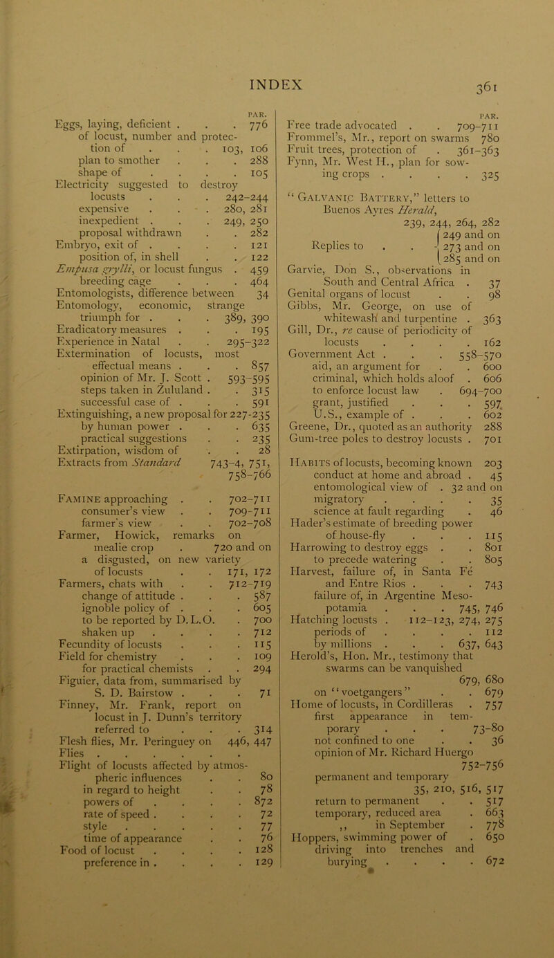 io j, Eggs, laying, deficient . of locust, number and protec- tion of plan to smother shape of Electricity suggested to locusts PAR. 776 106 288 • 105 destroy 242-244 280, 281 . 249, 250 282 121 122 459 464 34 expensive . - . inexpedient . proposal withdrawn Embryo, exit of . position of, in shell Emptisa spy lit, or locust fungus breeding cage Entomologists, difference between Entomology, economic, strange triumph for . . . 389, 390 Eradicatory measures . . 195 Experience in Natal . . 295-322 Extermination of locusts, most effectual means . . . 857 opinion of Mr. J. Scott . 593 -595 steps taken in Zululand . . 315 successful case of . . . 591 Extinguishing, a new proposal fbr 227-235 by human power practical suggestions Extirpation, wisdom of Extracts from Standard 635 • 235 . 28 743-4, 75b 758-766 Famine approaching . . 702-711 consumer’s view . . 709-711 farmer’s view . . 702-708 Farmer, Howick, remarks on mealie crop . 720 and on a disgusted, on new variety of locusts . . 171, 172 Farmers, chats with . . 712-719 change of attitude . . . 587 ignoble policy of . . . 605 to be reported by D.L.O. . 700 shaken up . . . .712 Fecundity of locusts . . . 115 Field for chemistry . . .109 for practical chemists . . 294 Figuier, data from, summarised by S. D. Bairstow . . • 71 Finney, Mr. Frank, report on locust in J. Dunn’s territory- referred to . . .314 Flesh flies, Mr. Peringuey on 446, 447 Flies ...... Flight of locusts affected by atmos- pheric influences in regard to height powers of rate of speed . style time of appearance Food of locust preference in . 78 872 72 77 76 128 129 j 361 PAR. Free trade advocated . . 709-711 Frommel’s, Mr., report on swarms 780 Fruit trees, protection of . 361-363 Fynn, Mr. West If., plan for sow- ing crops . . . .325 “ Galvanic Battery,” letters to Buenos Ayres Herald, 239, 244, 264, 282 f 249 and on Replies to . . - 273 and on [285 and on Garvie, Don S., observations in South and Central Africa . 37 Genital organs of locust . . 98 Gibbs, Mr. George, on use of whitewash and turpentine . 363 Gill, Dr., re cause of periodicity of locusts . . . .162 Government Act . . . 558-570 aid, an argument for . . 600 criminal, which holds aloof . 606 to enforce locust law . 694-700 grant, justified . . . 597 U.S., example of . . . 602 Greene, Dr., quoted as an authority 288 Gum-tree poles to destroy locusts . 701 Habits of locusts, becoming known 203 conduct at home and abroad . 45 entomological view of . 32 and on migratory . . . -35 science at fault regarding . 46 Flader’s estimate of breeding power of house-fly . . .115 Harrowing to destroy eggs . . 801 to precede watering . . 805 Harvest, failure of, in Santa Fe and Entre Rios . . . 743 failure of, in Argentine Meso- potamia . . . 745, 746 Hatching locusts . 112-123,274,275 periods of . . . .112 by millions . . . 637, 643 Plerokl’s, Hon. Mr., testimony that swarms can be vanquished 679, 680 on ‘ ‘ voetgangers ” . . 679 Home of locusts, in Cordilleras . 757 first appearance in tem- porary . . . 73-8o not confined to one . . 36 opinion of Mr. Richard Pluergo 752-756 permanent and temporary 35, 210, 516, 517 return to permanent . . 517 temporary, reduced area . 663 ,, in September . 778 Hoppers, swimming power of . 650 driving into trenches and burying . . . .672