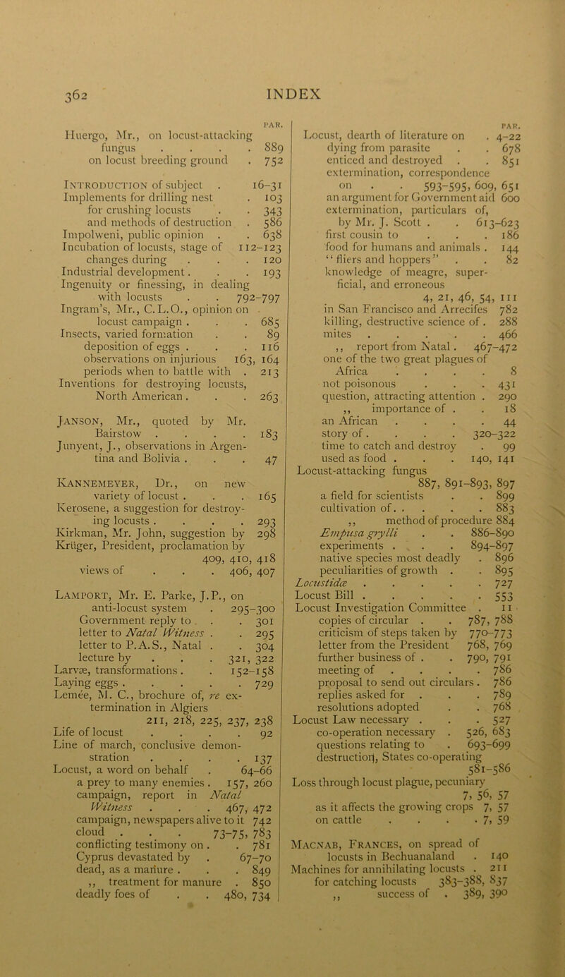 PAR. Huergo, Mr., on locust-attacking fungus .... 889 on locust breeding ground . 752 Introduction of subject . 16-31 Implements for drilling nest . 103 for crushing locusts . . 343 and methods of destruction . 586 Impolweni, public opinion . . 638 Incubation of locusts, stage of 112-123 changes during . . .120 Industrial development. . 193 Ingenuity or finessing, in dealing with locusts . . 792-797 Ingram’s, Mr., C. L.O., opinion on locust campaign . . . 685 Insects, varied formation . . 89 deposition of eggs . . .116 observations on injurious 163, 164 periods when to battle with . 213 Inventions for destroying locusts, North American. . . 263 Janson, Mr., quoted by Mr. Bairstow . . . .183 Junyent, J., observations in Argen- tina and Bolivia ... 47 Kannemeyer, Dr., on new variety of locust . . .165 Kerosene, a suggestion for destroy- ing locusts .... 293 Kirkman, Mr. John, suggestion by 298 Kruger, President, proclamation by 409, 410, 418 views of 406, 407 Lamport, Mr. E. Parke, J.P., on anti-locust system . 295-300 Government reply to . .301 letter to Aratal Witness . . 295 letter to P.A. S., Natal . . 304 lecture by . . .321, 322 Larvae, transformations. . 152-158 Laving eggs 729 Lemee, M. C., brochure of, re ex- termination in Algiers 211, 218, 225, 237, 238 Life of locust .... 92 Line of march, conclusive demon- stration . . . -137 Locust, a word on behalf . 64-66 a prey to many enemies . 157, 260 campaign, report in Natal Witness . . . 467, 472 campaign, newspapers alive to it 742 cloud . . . 73-75. 783 conflicting testimony on . .781 Cyprus devastated by . 67-70 dead, as a manure . . . 849 ,, treatment for manure . 850 deadly foes of . . 480, 734 PAR. Locust, dearth of literature on . 4-22 dying from parasite . . 678 enticed and destroyed . .851 extermination, correspondence on . . 593-595.609,651 an argument for Government aid 600 extermination, particulars of, by Mr. J. Scott . . 613-623 first cousin to . . .186 food for humans and animals . 144 “ fliers and hoppers ” . . 82 knowledge of meagre, super- ficial, and erroneous 4, 21, 46, 54, hi in San Francisco and Arrecifes 782 killing, destructive science of . 288 mites 466 ,, report from Natal . 467-472 one of the two great plagues of Africa .... 8 431 290 18 44 320-322 . 99 not poisonous question, attracting attention ,, importance of . an African story of . time to catch and destroy used as food . . . 140, 141 Locust-attacking fungus 887, 891-893, 897 a field for scientists . . 899 cultivation of. . . . . 883 ,, method of procedure 884 Empusa grylli . . 886-890 experiments . . . 894-897 native species most deadly . 896 peculiarities of growth . . 895 Locustidce . . . . .727 Locust Bill ..... 553 Locust Investigation Committee . 11 copies of circular . . 787, 788 criticism of steps taken by 770-773 letter from the President 768, 769 further business of . . 790, 791 meeting of . . . 786 proposal to send out circulars . 786 replies asked for . . . 789 resolutions adopted . . 768 Locust Law necessary . . . 527 co-operation necessary . 526, 683 questions relating to . 693-699 destruction, States co-operating 581-586 Loss through locust plague, pecuniary 7, 56, 57 as it affects the growing crops 7, 57 on cattle . . . • 7. 59 Macnab, Frances, on spread of locusts in Bechuanaland . 14° Machines for annihilating locusts . 211 for catching locusts 383-388, S37 ,, success of . 389, 390 ) >