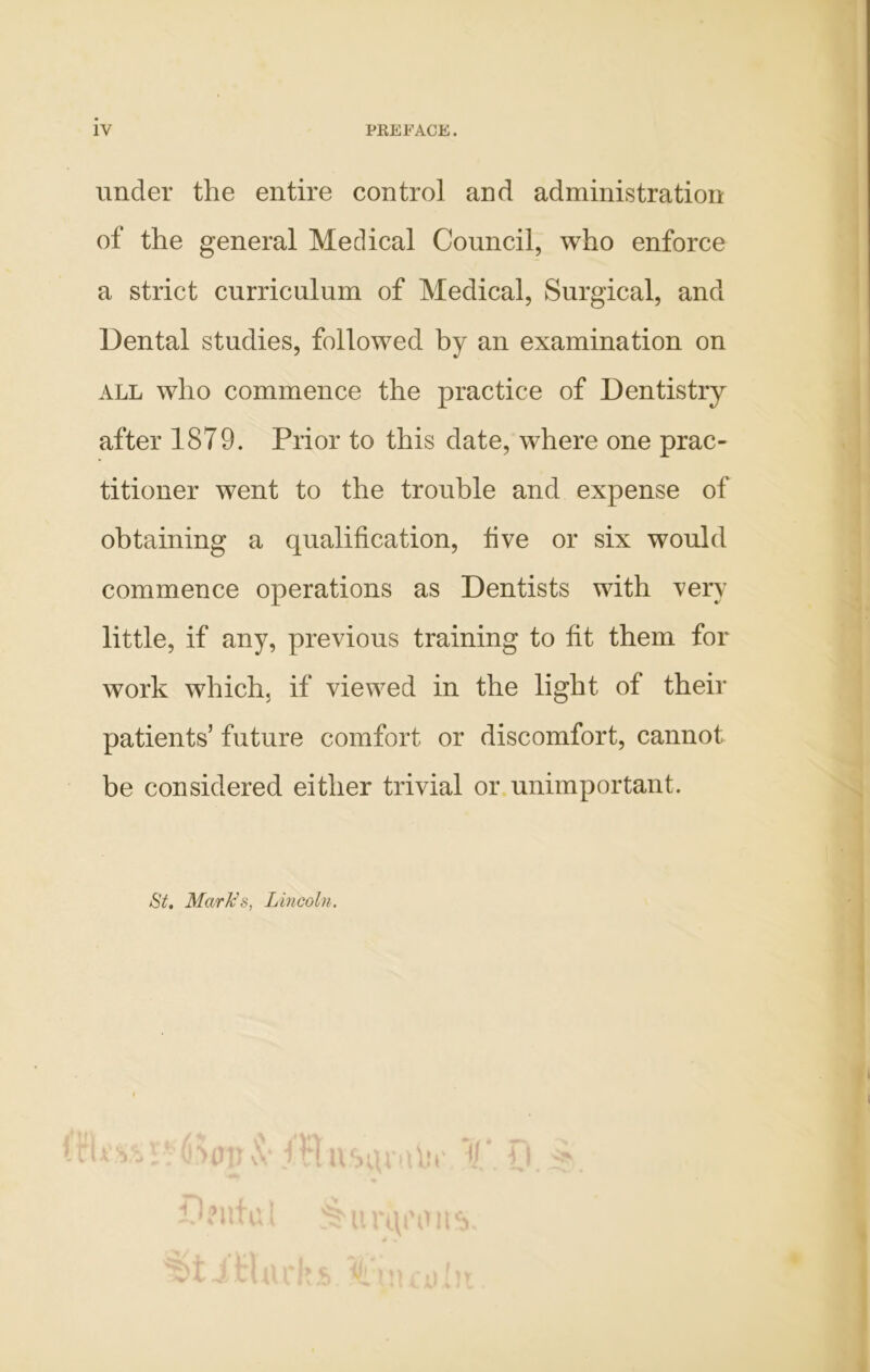 under the entire control and administration of the general Medical Council, who enforce a strict curriculum of Medical, Surgical, and Dental studies, followed by an examination on ALL who commence the practice of Dentistry after 1879. Prior to this date, where one prac- titioner went to the trouble and expense of obtaining a qualification, five or six would commence operations as Dentists with very little, if any, previous training to fit them for work which, if viewed in the light of their patients’ future comfort or discomfort, cannot be considered either trivial or. unimportant. St. Mark’s, Lincoln. I V i I