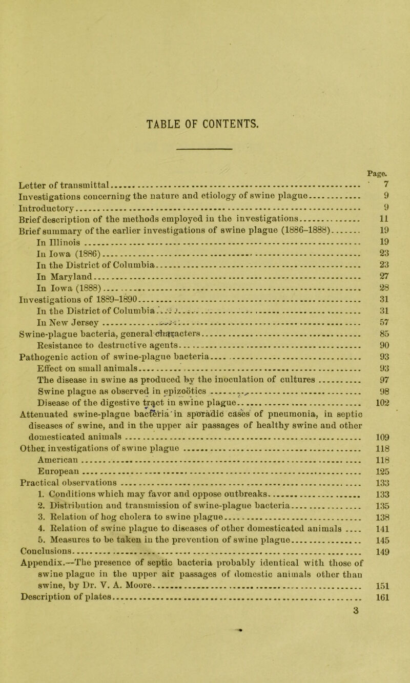 TABLE OF CONTENTS. Page. Letter of transmittal ' 7 Investigations concerning the nature and etiology of swine plague 9 Introductory 9 Brief description of the methods employed in the investigations 11 Brief summary of the earlier investigations of swine plague (1886-1888) 19 In Illinois 19 In Iowa (1886) 23 In the District of Columbia 23 In Maryland 27 In Iowa (1888) 28 Investigations of 1889-1890 31 In the District of ColumbiaJ.. ; . 31 In New Jersey - - 57 Swine-plague bacteria, general characters 85 Resistance to destructive agents 90 Pathogenic action of swine-plague bacteria 93 Effect on small animals 93 The disease in swine as produced hy the inoculation of cultures 97 Swine plague as observed in epizootics ... 98 Disease of the digestive tr^ct in swine plague 102 Attenuated swine-plague bacteria in sporadic cases of pneumonia, in septic diseases of swine, and in the upper air passages of healthy swine and other domesticated animals 109 Other investigations of swine plague 118 American 118 European 125 Practical observations 133 1. Conditions which may favor and oppose outbreaks 133 2. Distribution and transmission of swine-plague bacteria 135 3. Relation of hog cholera to swine plague 138 4. Relation of swine plague to diseases of other domesticated animals 141 5. Measures to be taken in the prevention of swine plague 145 Conclusions 149 Appendix.—The presence of septic bacteria probably identical with those of swine plague in the upper air passages of domestic animals other than swine, by Dr. V. A. Moore 151 Description of plates 161