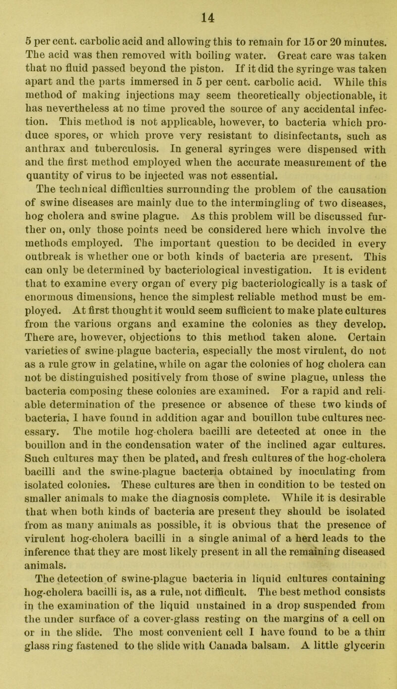 5 per cent, carbolic acid and allowing this to remain for 15 or 20 minutes. The acid was then removed with boiling water. Great care was taken that no fluid passed beyond the piston. If it did the syringe was taken apart and the parts immersed in 5 per cent, carbolic acid. While this method of making injections may seem theoretically objectionable, it has nevertheless at no time proved the source of any accidental infec- tion. This method is not applicable, however, to bacteria which pro- duce spores, or which prove very resistant to disinfectants, such as anthrax and tuberculosis. In general syringes were dispensed with and the first method employed when the accurate measurement of the quantity of virus to be injected was not essential. The technical difficulties surrounding the problem of the causation of swine diseases are mainly due to the intermingling of two diseases, hog cholera and swine plague. As this problem will be discussed fur- ther on, only those points need be considered here which involve the methods employed. The important question to be decided in every outbreak is whether one or both kinds of bacteria are present. This can only be determined by bacteriological investigation. It is evident that to examine every organ of every pig bacteriologically is a task of enormous dimensions, hence the simplest reliable method must be em- ployed. At first thought it would seem sufficient to make plate cultures from the various organs and examine the colonies as they develop. There are, however, objections to this method taken alone. Certain varieties of swine plague bacteria, especially the most virulent, do not as a rule grow in gelatine, while on agar the colonies of hog cholera can not be distinguished positively from those of swine plague, unless the bacteria composing these colonies are examined. For a rapid and reli- able determination of the presence or absence of these two kinds of bacteria, 1 have found in addition agar and bouillon tube cultures nec- essary. The motile hog-cholera bacilli are detected at once in the bouillon and in the condensation water of the inclined agar cultures. Such cultures may then be plated, and fresh cultures of the hog-cholera bacilli and the swine-plague bacteria obtained by inoculating from isolated colonies. These cultures are then in condition to be tested on smaller animals to make the diagnosis complete. While it is desirable that when both kinds of bacteria are present they should be isolated from as many animals as possible, it is obvious that the presence of virulent hog-cholera bacilli in a single animal of a herd leads to the inference that they are most likely present in all the remaining diseased animals. The detection of swine-plague bacteria in liquid cultures containing hog-cholera bacilli is, as a rule, not difficult. The best method consists in the examination of the liquid unstained in a drop suspended from the under surface of a cover-glass resting on the margins of a cell on or in the slide. The most convenient cell I have found to be a thin glass ring fastened to the slide with Canada balsam. A little glycerin