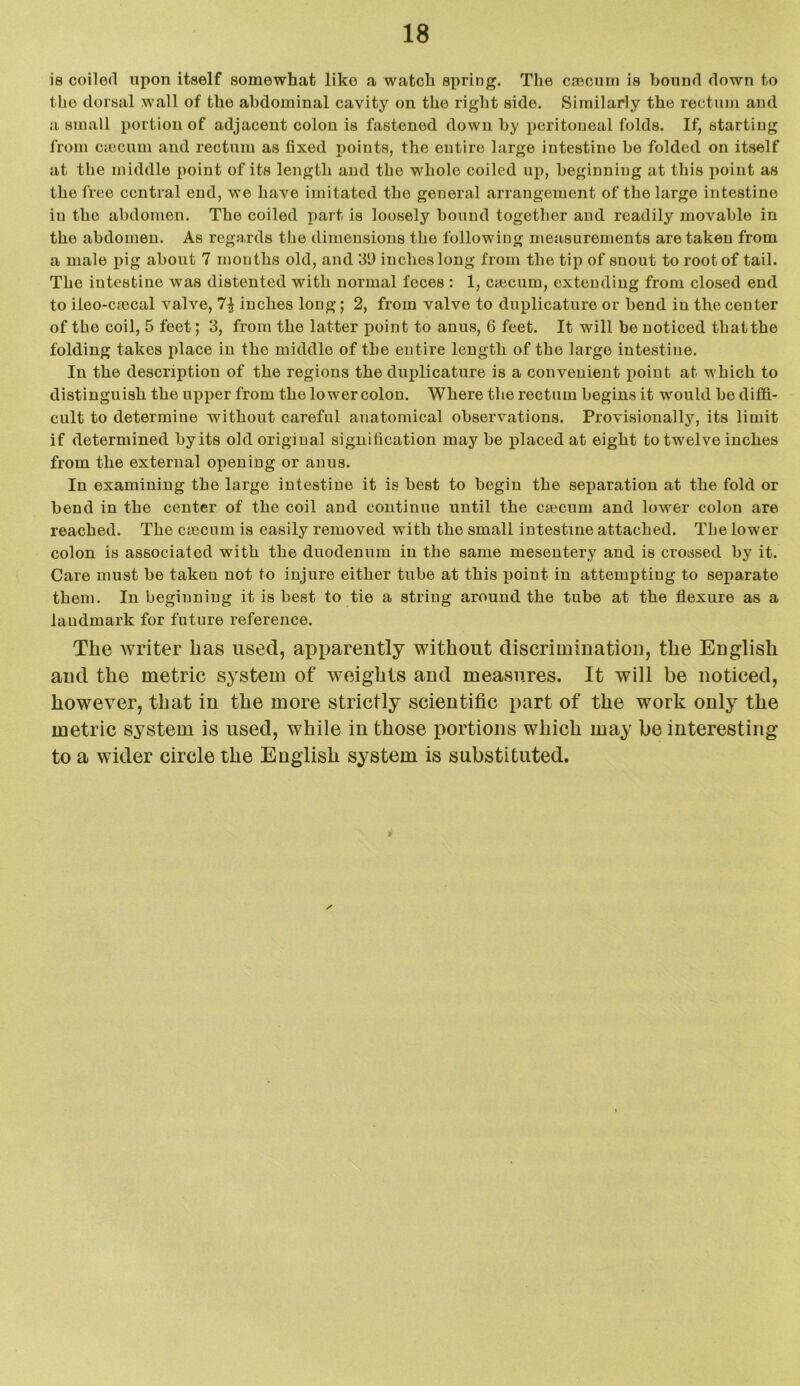 is coiled upon itself somewhat like a watch spring. The caecum is bound down to the dorsal wall of the abdominal cavity on the right side. Similarly the rectum and a small portion of adjacent colon is fastened down by peritoueal folds. If, starting from caecum and rectum as fixed points, the entire large intestine be folded on itself at the middle point of its length and the whole coiled up, beginning at this point as the free central end, we have imitated the general arrangement of the large intestine in the abdomen. The coiled part is loosely bound together and readily movable in the abdomen. As regards the dimensions the following measurements are taken from a male pig about 7 mouths old, and 39 inches long from the tip of snout to root of tail. The intestine was distented with normal feces : 1, emeum, extending from closed end to iieo-ciecal valve, inches long; 2, from valve to duplicature or bend in the center of the coil, 5 feet; 3, from the latter point to anus, 6 feet. It will be noticed thatthe folding takes place in the middle of the entire length of the large intestine. In the description of the regions the duplicature is a convenient point at which to distinguish the upper from the lower colon. Where the rectum begins it would be diffi- cult to determine without careful anatomical observations. Provisionally, its limit if determined by its old original signification may be placed at eight to twelve inches from the external opening or anus. In examining the large intestine it is best to begin the separation at the fold or bend in the center of the coil and continue until the caecum and lower colon are reached. The csecum is easily removed with the small intestine attached. The lower colon is associated with the duodenum in the same mesentery and is crossed by it. Care must be taken not to injure either tube at this point in attempting to separate them. In beginning it is beet to tie a string around the tube at the flexure as a landmark for future reference. The writer has used, apparently without discrimination, the English and the metric system of weights and measures. It will be noticed, however, that in the more strictly scientific part of the work only the metric system is used, while in those portions which may be interesting to a wider circle the English system is substituted. /