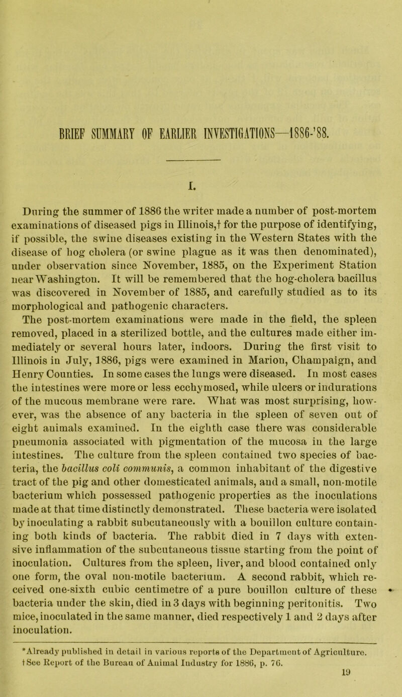 BRIEF SUMMARY OF EARLIER INVESTIGATIONS—1886-’88. I. During the summer of 1886 the writer made a number of post-mortem examinations of diseased pigs in Illinois,t for the purpose of identifying, if possible, the swine diseases existing in the Western States with the disease of hog cholera (or swine plague as it was then denominated), under observation since November, 1885, on the Experiment Station near Washington. It will be remembered that the hog-cholera bacillus was discovered in November of 1885, and carefully studied as to its morphological and pathogenic characters. The post-mortem examinations were made in the field, the spleen removed, placed in a sterilized bottle, and the cultures made either im- mediately or several hours later, indoors. During the first visit to Illinois in July, 1886, pigs were examined in Marion, Champaign, and Henry Counties. In some cases the lungs were diseased. In most cases the intestines were more or less ecchymosed, while ulcers or indurations of the mucous membrane were rare. What was most surprising, how- ever, was the absence of any bacteria in the spleen of seven out of eight animals examined. In the eighth case there was considerable pneumonia associated with pigmentation of the mucosa in the large intestines. The culture from the spleen contained two species of bac- teria, the bacillus coli communis, a common inhabitant of the digestive tract of the pig and other domesticated animals, and a small, non-motile bacterium which possessed pathogenic properties as the inoculations made at that time distinctly demonstrated. These bacteria were isolated by inoculating a rabbit subcutaneously with a bouillon culture contain- ing both kinds of bacteria. The rabbit died iu 7 days with exten- sive inflammation of the subcutaneous tissue starting from the point of inoculation. Cultures from the spleen, liver, and blood contained only one form, the oval uon-motile bacterium. A second rabbit, which re- ceived one-sixth cubic centimetre of a pure bouillon culture of these bacteria under the skin, died in 3 days with beginning peritonitis. Two mice, inoculated in the same manner, died respectively 1 and 2 days after inoculation. * Already published in detail in various reports of the Department of Agriculture. tSee Report of the Bureau of Animal Industry for 1886, p. 76.