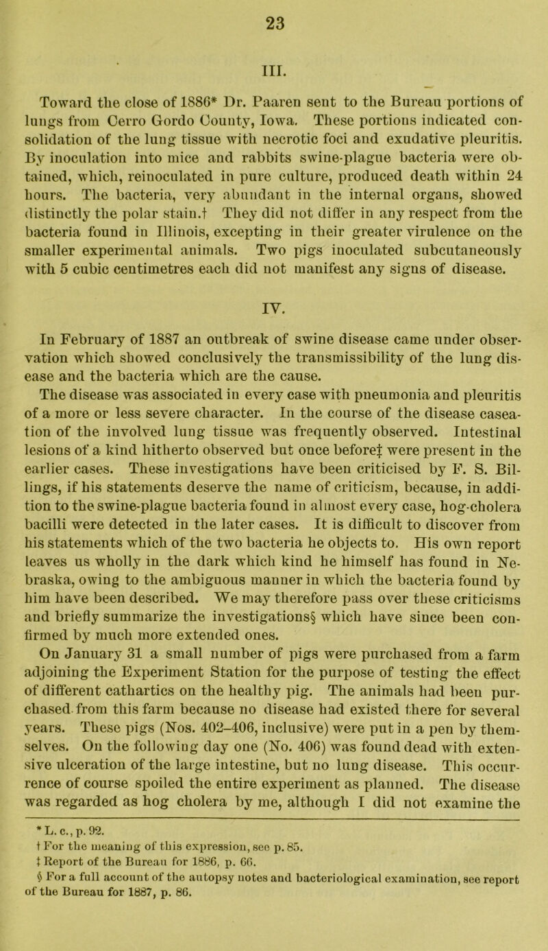 III. Toward the close of 1886* * * § Dr. Paaren sent to the Bureau portions of lungs from Oerro Gordo County, Iowa. These portions indicated con- solidation of the lung tissue with necrotic foci and exudative pleuritis. By inoculation into mice and rabbits swine-plague bacteria were ob- tained, which, reinoculated in pure culture, produced death within 24 hours. The bacteria, very abundant in the internal organs, showed distinctly the polar stain.t They did not differ in any respect from the bacteria found in Illinois, excepting in their greater virulence on the smaller experimental animals. Two pigs inoculated subcutaneously with 5 cubic centimetres each did not manifest any signs of disease. IY. In February of 1887 an outbreak of swine disease came under obser- vation which showed conclusively the transmissibility of the lung dis- ease and the bacteria which are the cause. The disease was associated in every case with pneumonia and pleuritis of a more or less severe character. In the course of the disease casea- tion of the involved lung tissue was frequently observed. Intestinal lesions of a kind hitherto observed but once before! were present in the earlier cases. These investigations have been criticised by F. S. Bil- lings, if his statements deserve the name of criticism, because, in addi- tion to the swine-plague bacteria found in almost every case, hog-cholera bacilli were detected in the later cases. It is difficult to discover from his statements which of the two bacteria he objects to. His own report leaves us wholly in the dark which kind he himself has found in Ne- braska, owing to the ambiguous manner in which the bacteria found by him have been described. We may therefore pass over these criticisms and briefly summarize the investigations§ which have since been con- firmed by much more extended ones. On January 31 a small number of pigs were purchased from a farm adjoining the Experiment Station for the purpose of testing the effect of different cathartics on the healthy pig. The animals had been pur- chased from this farm because no disease had existed there for several years. These pigs (Nos. 402-406, inclusive) were put in a pen by them- selves. On the following day one (No. 406) was found dead with exten- sive ulceration of the large intestine, but no lung disease. This occur- rence of course spoiled the entire experiment as planned. The disease was regarded as hog cholera by me, although I did not examine the * L. c., p. 92. t For the moaning of this expression, see p. 85. t Report of the Bureau for 1886, p. 60. § For a full account of the autopsy notes and bacteriological examination, see report of the Bureau for 1887, p. 86.