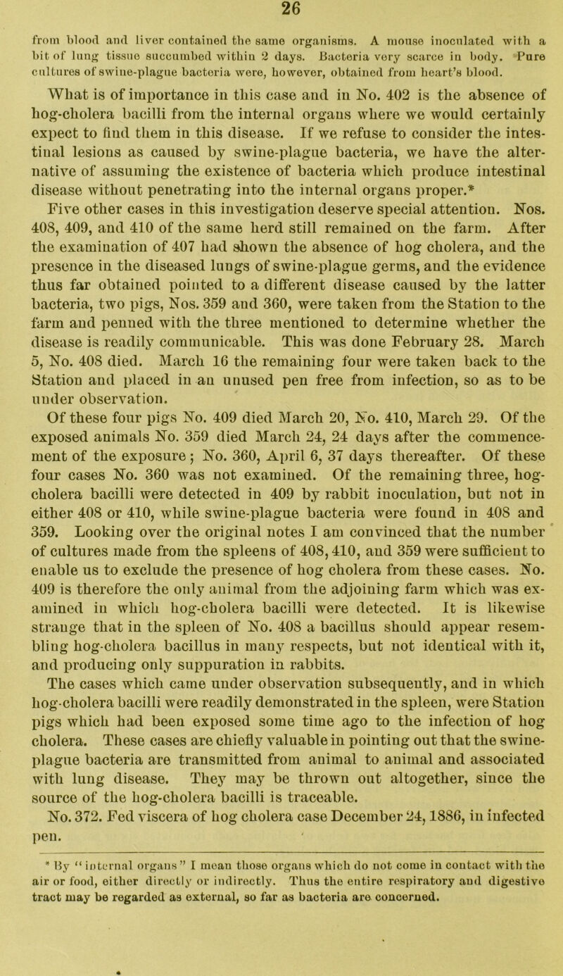 from blood and liver contained the same organisms. A mouse inoculated with a bit of lung tissue succumbed within 2 days. Bacteria very scarce in body. Pure cultures of swine-plague bacteria were, however, obtained from heart’s blood. What is of importance in this case and in No. 402 is the absence of hog-cholera bacilli from the internal organs where we would certainly expect to find them in this disease. If we refuse to consider the intes- tinal lesions as caused by swine-plague bacteria, we have the alter- native of assuming the existence of bacteria which produce intestinal disease without penetrating into the internal organs proper.* Five other cases in this investigation deserve special attention. Nos. 408, 409, and 410 of the same herd still remained on the farm. After the examination of 407 had shown the absence of hog cholera, and the presence in the diseased lungs of swine-plague germs, and the evidence thus far obtained pointed to a different disease caused by the latter bacteria, two pigs, Nos. 359 and 360, were taken from the Station to the farm and penned with the three mentioned to determine whether the disease is readily communicable. This was done February 28. March 5, No. 408 died. March 16 the remaining four were taken back to the Station and placed in an unused pen free from infection, so as to be under observation. Of these four pigs No. 409 died March 20, No. 410, March 29. Of the exposed animals No. 359 died March 24, 24 days after the commence- ment of the exposure; No. 360, April 6, 37 days thereafter. Of these four cases No. 360 was not examined. Of the remaining three, hog- cholera bacilli were detected in 409 by rabbit inoculation, but not in either 408 or 410, while swine-plague bacteria were found in 408 and 359. Looking over the original notes I am convinced that the number of cultures made from the spleens of 408,410, and 359 were sufficient to enable us to exclude the presence of hog cholera from these cases. No. 409 is therefore the only animal from the adjoining farm which was ex- amined in which hog-cholera bacilli were detected. It is likewise strange that in the spleen of No. 408 a bacillus should appear resem- bling hog-cholera bacillus in many respects, but not identical with it, and producing only suppuration in rabbits. The cases which came under observation subsequently, and in which hog-cholera bacilli were readily demonstrated in the spleen, were Station pigs which had been exposed some time ago to the infection of hog cholera. These cases are chiefly valuable in pointing out that the swine- plague bacteria are transmitted from animal to animal and associated with lung disease. They may be thrown out altogether, since the source of the hog-cholera bacilli is traceable. No. 372. Fed viscera of hog cholera case December 24,1886, in infected pen. * By “ internal organs” I mean those organs which do not come in contact with the air or food, either directly or indirectly. Thus the entire respiratory and digestive tract may be regarded as external, so far as bacteria are concerned.