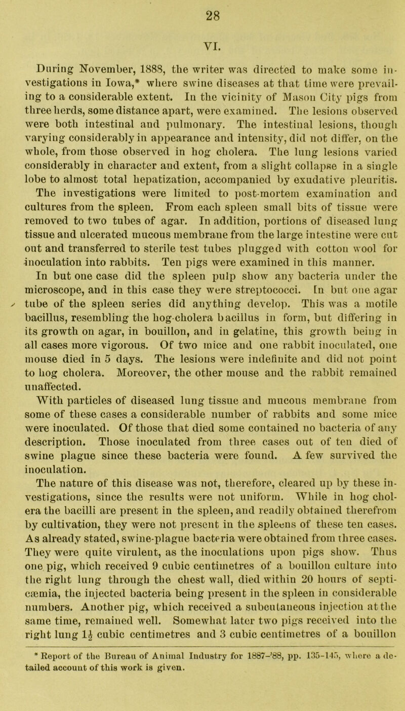 VI. During November, 188S, the writer was directed to make some in- vestigations in Iowa,* where swine diseases at that time were prevail- ing to a considerable extent. In the vicinity of Mason City pigs from three herds, some distance apart, were examined. The lesions observed were both intestinal and pulmonary. The intestinal lesions, though varying considerably in appearance and intensity, did not differ, on the whole, from those observed in hog cholera. The lung lesions varied considerably in character and extent, from a slight collapse in a single lobe to almost total hepatization, accompanied by exudative pleuritis. The investigations were limited to post mortem examination and cultures from the spleen. From each spleen small bits of tissue were removed to two tubes of agar. In addition, portions of diseased lung tissue and ulcerated mucous membrane from the large intestine were cut out and transferred to sterile test tubes plugged with cotton wool for inoculation into rabbits. Ten pigs were examined in this manner. In but one case did the spleen pulp show any bacteria under the microscope, and in this case they were streptococci. In but one agar x- tube of the spleen series did anything develop. This was a motile bacillus, resembling the hog-cholera bacillus in form, but differing in its growth on agar, in bouillon, and in gelatine, this growth being in all cases more vigorous. Of two mice and one rabbit inoculated, one mouse died in 5 days. The lesions were indefinite and did not point to hog cholera. Moreover, the other mouse and the rabbit remained unaffected. With particles of diseased lung tissue and mucous membrane from some of these cases a considerable number of rabbits and some mice were inoculated. Of those that died some contained no bacteria of any description. Those inoculated from three cases out of ten died of swine plague since these bacteria were found. A few survived the inoculation. The nature of this disease was not, therefore, cleared up by these in- vestigations, since the results were not uniform. While in hog chol- era the bacilli are present in the spleen, and readily obtained therefrom by cultivation, they were not present in the spleens of these ten cases. As already stated, swine-plague bacteria were obtained from three cases. They were quite virulent, as the inoculations upon pigs show. Thus one pig, which received 9 cubic centimetres of a bouillon culture into the right lung through the chest wall, died within 20 hours of septi- cmmia, the injected bacteria being present in the spleen in considerable numbers. Another pig, which received a subcutaneous injection at the same time, remained well. Somewhat later two pigs received into the right lung 1J cubic centimetres and 3 cubic centimetres of a bouillon * Report of the Bureau of Animal Industry for ISST-'QS, pp. 135-145, whore a de- tailed account of this work is given.