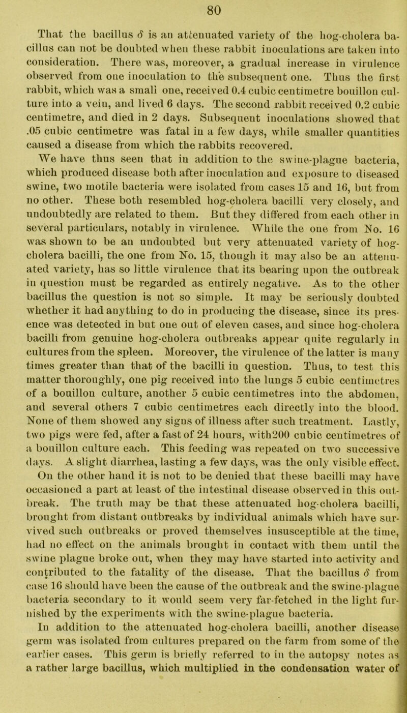 That the bacillus d is an attenuated variety of the hog-cholera ba- cillus cau not be doubted when these rabbit inoculations are taken into consideration. There was, moreover, a gradual increase in virulence observed from one inoculation to the subsequent one. Thus the first rabbit, which was a small one, received 0.4 cubic centimetre bouillon cul- ture into a vein, and lived 6 days. The second rabbit received 0.2 cubic centimetre, and died in 2 days. Subsequent inoculations showed that .05 cubic centimetre was fatal in a few days, while smaller quantities caused a disease from which the rabbits recovered. We have thus seen that in addition to the swine-plague bacteria, which produced disease both after inoculation and exposure to diseased swine, two motile bacteria were isolated from cases 15 and 16, but from no other. These both resembled hog-cholera bacilli very closely, and undoubtedly are related to them. But they differed from each other in several particulars, notably in virulence. While the one from No. 16 was shown to be an undoubted but very attenuated variety of hog- cholera bacilli, the one from No. 15, though it may also be an attenu- ated variety, has so little virulence that its bearing upon the outbreak in question must be regarded as entirely negative. As to the other bacillus the question is not so simple. It may be seriously doubted whether it had auything to do in producing the disease, since its pres- ence was detected in but one out of eleven cases, and since hog-cholera bacilli from genuine hog-cholera outbreaks appear quite regularly in cultures from the spleen. Moreover, the virulence of the latter is many times greater than that of the bacilli in question. Thus, to test this matter thoroughly, one pig received into the lungs 5 cubic centimetres j of a bouillon culture, another 5 cubic centimetres into the abdomen, and several others 7 cubic centimetres each directly into the blood. None of them showed any signs of illness after such treatment. Lastly, two pigs were fed, after a fast of 24 hours, with200 cubic centimetres of a bouillon culture each. This feeding was repeated on two successive days. A slight diarrhea, lasting a few days, was the only visible effect. On the other hand it is not to be denied that these bacilli may have occasioned a part at least of the intestinal disease observed in this out- break. The truth may be that these attenuated hog-cholera bacilli, brought from distant outbreaks by individual animals which have sur- vived such outbreaks or proved themselves insusceptible at the time, had no effect on the animals brought in contact with them until the swine plague broke out, when they may have started into activity and contributed to the fatality of the disease. That the bacillus 6 from case 16 should have been the cause of the outbreak and the swine-plague bacteria secondary to it would seem very far-fetched in the light fur- nished by the experiments with the swine-plague bacteria. In addition to the attenuated hog-cholera bacilli, another disease germ was isolated from cultures prepared on the farm from some of the earlier cases. This germ is briefly referred to in the autopsy notes as a rather large bacillus, which multiplied in the condensation water of