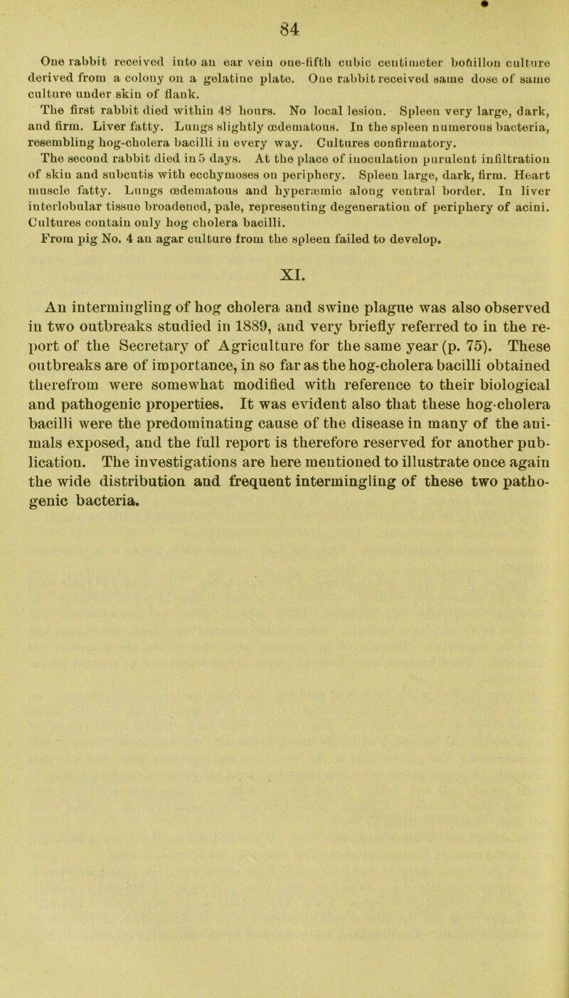 One rabbit received into an ear vein one-fifth cubic centimeter bofiillou culture derived from a colony on a gelatine plate. Oue rabbit received same do«e of same culture under skin of flank. The first rabbit died within 48 hours. No local lesion. Spleen very large, dark, and firm. Liver fatty. Lungs slightly cedematous. In the spleen numerous bacteria, resembling hog-cholera bacilli in every way. Cultures confirmatory. The second rabbit died in 5 days. At the place of inoculation purulent infiltration of skin and subcutis with ecchymoses on periphery. Spleen large, dark, firm. Heart muscle fatty. Lungs asdematous and hyperajmic along ventral border. In liver interlobular tissue broadened, pale, representing degeneration of periphery of acini. Cultures contain only hog cholera bacilli. From pig No. 4 an agar culture from the spleen failed to develop. XI. Aii intermingling of hog cholera and swine plague was also observed in two outbreaks studied in 1889, and very briefly referred to in the re- port of the Secretary of Agriculture for the same year (p. 75). These outbreaks are of importance, in so far as the hog-cholera bacilli obtained therefrom were somewhat modified with reference to their biological and pathogenic properties. It was evident also that these hog-cholera bacilli were the predominating cause of the disease in many of the ani- mals exposed, and the full report is therefore reserved for another pub- lication. The investigations are here mentioned to illustrate once again the wide distribution and frequent intermingling of these two patho- genic bacteria.