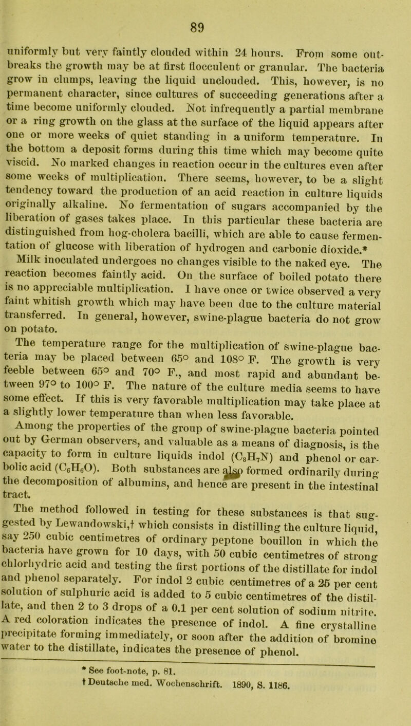 uniformly but very faintly clouded within 24 hours. From some out- breaks the growth may be at first flocculent or granular. The bacteria grow iu clumps, leaving the liquid unclouded. This, however, is no permanent character, since cultures of succeeding generations after a time become uniformly clouded. Not infrequently a partial membrane or a ring growth on the glass at the surface of the liquid appears after one or more weeks of quiet standing in a uniform temperature. In the bottom a deposit forms during this time which may become quite viscid. No marked changes iu reaction occur in the cultures even after some weeks of multiplication. There seems, however, to be a slight tendency toward the production of an acid reaction in culture liquids originally alkaline. No fermentation of sugars accompanied by the liberation of gases takes place. In this particular these bacteria are distinguished from hog-cholera bacilli, which are able to cause fermen- tation ot glucose with liberation of hydrogen and carbonic dioxide.* Milk inoculated undergoes no changes visible to the naked eye. The reaction becomes faintly acid. On the surface of boiled potato there is no appreciable multiplication. I have once or twice observed a very faint whitish growth which may have been due to the culture material transferred. In general, however, swine-plague bacteria do not grow on potato. The temperature range for the multiplication of swine-plague bac- teria may be placed between 65° and 108° F. The growth is very feeble between 65° and 70° F., and most rapid and abundant be- tween 97° to 100° F. The nature of the culture media seems to have some effect. If this is very favorable multiplication may take place at a slightly lower temperature than when less favorable. Among the properties of the group of swine-plague bacteria pointed out by German observers, and valuable as a means of diagnosis, is the capacity to form in culture liquids indol (C8H7N) and phenol or car- bolic acid (C6H60). Both substances are ajjgp formed ordinarily during the decomposition of albumins, and hence are present in the intestinal tract. The method followed in testing for these substances is that sug- gested by Lewandowski,f which consists in distilling the culture liquid, say 250 cubic centimetres of ordinary peptone bouillon in which the bacteria have grown for 10 days, with 50 cubic centimetres of strong chlorhydnc acid and testing the first portions of the distillate for indol and phenol separately. For indol 2 cubic centimetres of a 26 per cent solution of sulphuric acid is added to 5 cubic centimetres of the distil- late, and then 2 to 3 drops of a 0.1 per cent solution of sodium nitrite. A red coloration indicates the presence of indol. A fine crystalline precipitate forming immediately, or soon after the addition of bromine water to the distillate, indicates the presence of phenol. # See foot-note, p. 81. t Deutsche med. Wochenschrift. 1890, S. 1186.