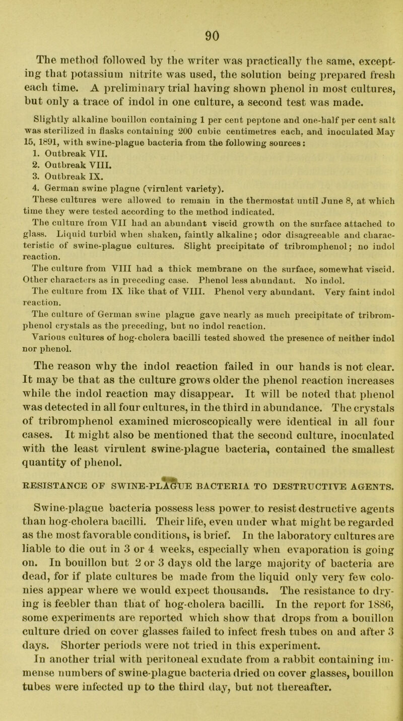 The method followed by the writer was practically the same, except- ing that potassium nitrite was used, the solution being prepared fresh each time. A preliminary trial having shown phenol in most cultures, but only a trace of indol in one culture, a second test was made. Slightly alkaline bouillon containing 1 per cent peptone and one-half per cent salt was sterilized in flasks containing 200 cubic centimetres each, and inoculated May 15, 1891, with swine-plague bacteria from the following sources: 1. Outbreak VII. 2. Outbreak VIII. 3. Outbreak IX. 4. German swine plague (virulent variety). These cultures were allowed to remain in the thermostat until June 8, at which time they were tested according to the method indicated. The culture from VII had an abundant viscid growth on the surface attached to glass. Liquid turbid when shaken, faintly alkaline; odor disagreeable and charac- teristic of swine-plague cultures. Slight precipitate of tribromphenol; no indol reaction. The culture from VIII had a thick membrane on the surface, somewhat viscid. Other characters as in preceding case. Phenol less abundant. No indol. The culture from IX like that of VIII. Phenol very abundant. Very faint indol reaction. The culture of German swine plague gave nearly as much precipitate of tribrom- phenol crystals as the preceding, but no indol reaction. Various cultures of hog-cholera bacilli tested showed the presence of neither indol nor phenol. The reason why the indol reaction failed in our hands is not clear. It may be that as the culture grows older the phenol reaction increases while the indol reaction may disappear. It will be noted that phenol was detected in all four cultures, in the third in abundance. The crystals of tribromphenol examined microscopically were identical in all four cases. It might also be mentioned that the second culture, inoculated with the least virulent swine-plague bacteria, contained the smallest quantity of phenol. RESISTANCE OF SWINE-PLAGUE BACTERIA TO DESTRUCTIVE AGENTS. Swine-plague bacteria possess less power to resist destructive agents than hog-cholera bacilli. Their life, even under what might be regarded as the most favorable conditions, is brief. In the laboratory cultures are liable to die out in 3 or 4 weeks, especially when evaporation is going on. In bouillon but 2 or 3 days old the large majority of bacteria are- dead, for if plate cultures be made from the liquid only very few colo- nies appear where we would expect thousands. The resistance to dry- ing is feebler than that of hog-cholera bacilli. In the report for 1886, some experiments are reported which show that drops from a bouillon culture dried on cover glasses failed to infect fresh tubes on and after 3 days. Shorter periods were not tried in this experiment. In another trial with peritoneal exudate from a rabbit containing im- mense numbers of swine-plague bacteria dried on cover glasses, bouillon tubes were infected up to the third day, but not thereafter.