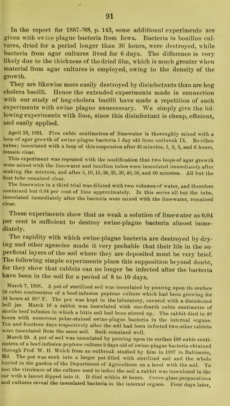 In the report for 1887-’88, p. 143, some additional experiments are given with swine plague bacteria from Iowa. Bacteria in bouillon cul- tures, dried for a period longer than 30 hours, were destroyed, while bacteria from agar cultures lived for 6 days. The difference is very likely due to the thickness of the dried film, which is much greater when material from agar cultures is employed, owing to the density of the growth. They are likewise more easily destroyed by disinfectants than are hog cholera bacilli. Hence the extended experiments made in connection with our study of hog-cholera bacilli have made a repetition of such experiments with swine plague unnecessary. We simply give the fol- lowing experiments with lime, since this disinfectant is cheap, efficient, and easily applied. April 18, 1891. Five cubic centimetres of limewater is thoroughly mixed with a loop of agar growth of swine-plague bacteria 1 day old from outbreak IX. Bouillon tubes; inoculated with a loop of this suspension after 45 minutes, 1, 2, 3, and 6 hours, remain clear. This experiment was repeated with the modification that two loops of agar growth were mixed with the limewater and bouillon tubes wrere inoculated immediately after making the mixture, and after 5,10,15, 20,25, 30, 40,50, and 60 minutes. All but the first tube remained clear. The limewater in a third trial was diluted with two volumes of water, and therefore contained but 0.04 per cent of lime approximately. In this series all but the tube, inoculated immediately after the bacteria were mixed with the limewater, remained clear. These experiments show that as weak a solutiou of limewater as 0.04 per cent is sufficient to destroy swine-plague bacteria almost imme- diately. The rapidity with which swine-plague bacteria are destroyed by dry- ing and other agencies made it very probable that their life in the su- perficial layers of the soil where they are deposited must be very brief. The following simple experiments place this supposition beyond doubt, tor they show that rabbits can no longer be infected after the bacteria have been in the soil for a period of 8 to 10 days. March 7, 1888. A pot of sterilized soil was inoculated by pouring upon its surface 50 cubic centimetres of a beef-infusion peptone culture which had been growing for 24 hours at 95° F. The pot was kept in the laboratory, covered with a disinfected bell jar. March 10 a rabbit was inoculated with one-fourth cubic centimetre of sterile beef infusion in which a little soil had been stirred up. The rabbit died in 48 hours with numerous polar-staiued swine-plague bacteria in the internal organs, len and fourteen days respectively after the soil had been infected two other rabbits were inoculated from the same soil. Both remained well. March 29. A pot of soil was inoculated by pouring upon its surface 100 cubic centi- metres of a beef-infusion peptone culture 2 days old of swine-plague bacteria obtained through Prof. W. H. Welch from an outbreak studied by him in 1887 in Baltimore, Md. The pot was sunk into a larger pot filled with sterilized soil and the whole buried in the garden of the Department of Agriculture on a level with the soil. To test the virulence of the culture used to infect the soil a rabbit was inoculated in the eai with a lancet dipped into it. It died within 48 hours. Cover-glass preparations and cultures reveal the inoculated bacteria in the internal organs. Four days later,