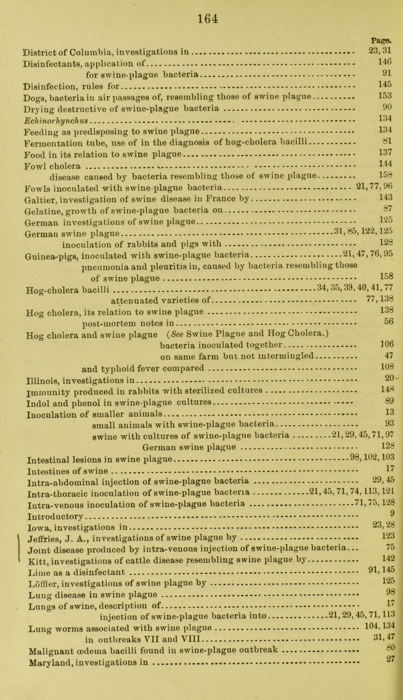 Page- District of Columbia, investigations in 23, 31 Disinfectants, application of 140 for swine-plague bacteria 91 Disinfection, rules for 145 Dogs, bacteria in air passages of, resembling those of swine plague 153 Drying destructive of swiue-plague bacteria 90 Echinorliynchm - 154 Feeding as predisposing to swine plague 134 Fermentation tube, use of in the diagnosis of hog-cholera bacilli 81 Food in its relation to swine plague 137 Fowl cholera 144 disease caused by bacteria resembling those of swine plague 158 Fowls inoculated with swine-plague bacteria 21,77,96 Galtier, investigation of swine disease in France by 143 Gelatine, growth of swine-plague bacteria on 87 German investigations of swine plague 1-5 German swine plague 31,85,122,125 inoculation of rabbits and pigs with 128 Guinea-pigs, inoculated with swine-plague bacteria — - - — - 21,47,76,95 pneumonia and pleuritis in, caused by bacteria resembling those of swine plague 158 Hog-cholera bacilli 34,35,39,40,41, 77 attenuated varieties of 77,138 Hog cholera, its relation to swine plague 138 post-mortem notes in 56 Hog cholera and swine plague (See Swine Plague and Hog Cholera.) bacteria inoculated together 106 on same farm but not intermingled 47 and typhoid fever compared 108 Illinois, investigations in immunity produced in rabbits with sterilized cultures 148 Indol and phenol in swine-plague cultures 89 Inoculation of smaller animals 13 small animals with swine-plague bacteria 93 swine with cultures of swine-plague bacteria 21,29,45,71,97 German swine plague 128 Intestinal lesions in swine plague 98,102,103 Intestines of swine 17 Intra-abdominal injection of swine-plague bacteria 29, 45 Intra-thoracic inoculation of swine-plague bacteria 21,45, 71, 74,113,12L Iutra-venous inoculation of swine-plague bacteria 71,75,128 Introductory ^ Iowa, investigations in 23,28 Jeffries, J. A., investigations of swine plague by 123 Joint disease produced by intra-venous injection of swine-plague bacteria... 75 Kitt, investigations of cattle disease resembling swine plague by 142 Lime as a disinfectant 91,145 Loftier, investigations of swine plague by 125 Lung disease in swine plague 98 Lungs of swine, description of L/ injection of swine-plague bacteria into 21,29,45,71,113 Lung worms associated with swine plague 104,134 in outbreaks VII and VIII 31,47 Malignant oedema bacilli found in swine-plague outbreak - --- Maryland, investigations in
