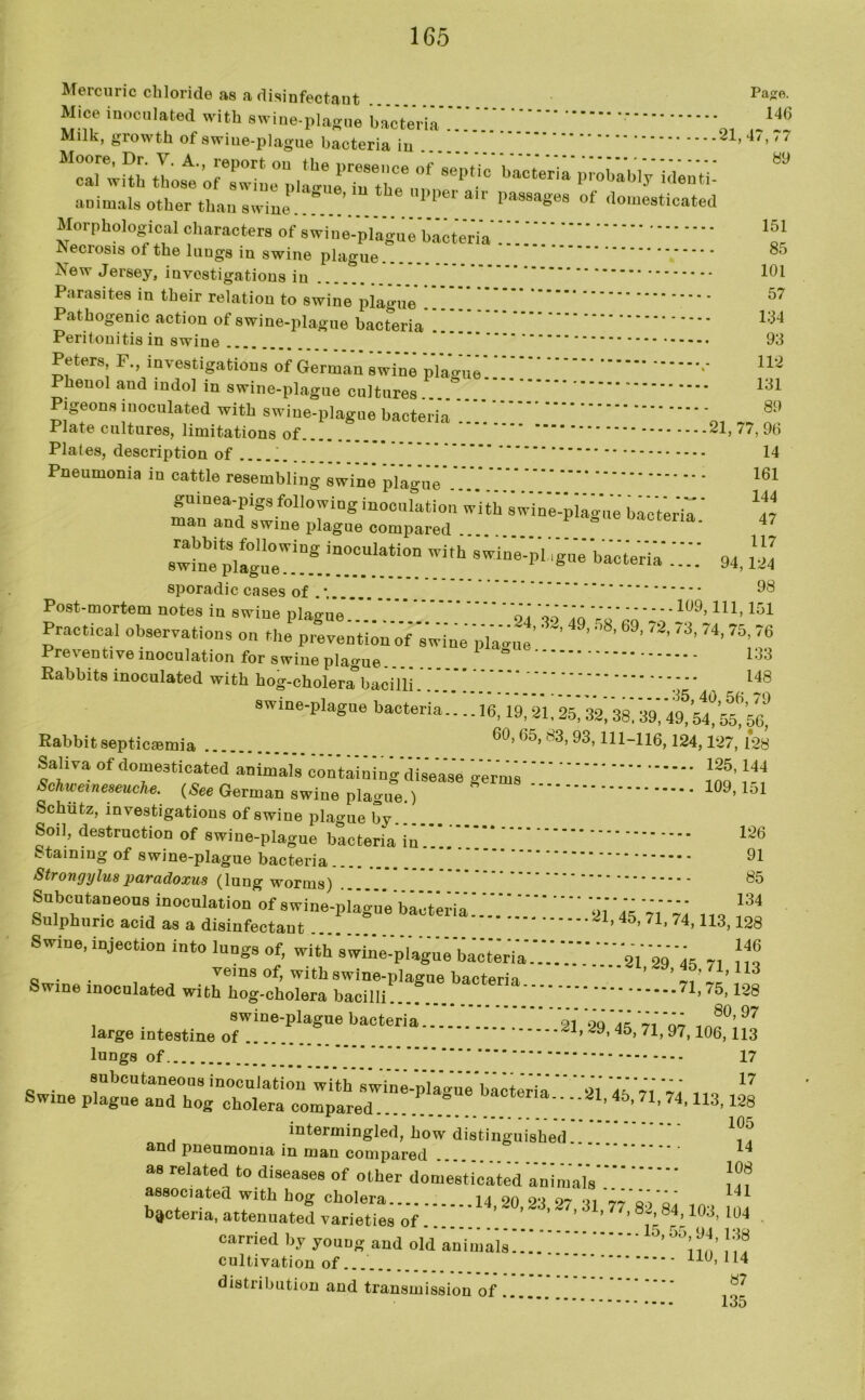 1G5 Mercuric chloride as a disinfectant Pas»- Mice inoculated with swine-plague bacteria * _ .JH Milk, growth of swine-plague bacteria in '7 McairwHh lost oTZle^>llgueP7n re^i^^86^-0 ba0t6ria ^ animals other than swine ’ Wpei an passages of domesticated Morphological characters of swine-plague bacteria' Neciosis of the luugs in swine plague iSew Jersey, investigations in Parasites in their relation to swine plague Pathogenic action of swine-plague bacteria 1;^4 93 112 131 89 85 101 57 14 161 144 47 117 Peritonitis in swine Peters F., investigations of German swine plague' Phencd and indol in swine-plague cultures Pigeons inoculated with swine-plague bacteria 0i ~~ n . Plate cultures, limitations of 21, 77, 9b Plates, description of Pneumonia in cattle resembling swine plague ...... . guinea-pigs following inoculation with swine-piatr’ue’ bacteria man and swine plague compared ^actena. 94, sporadic cases of * 98 Post-mortem notes in swine plague”'.. 9,' «','o »'™1#9,U1’151 Practical observations on the prevention of swine '„Y,Y„Y' ’ ’ ’ 9' ’/3’ 74’ 75' 76 133 148 *•* 35, 40, 56,79 -16,19,21.25, 32,38,39,49,54,55, 56, 60, 65, 83, 93,111-116,124,127, 128 125,144 -erms 109,151 . , . on prevention of swine plague Preventive inoculation for swine plague Rabbits inoculated with hog-cholera bacilli swine-plague bacteria Rabbit septicaemia Saliva of domesticated animals containing disease Schwemeaeuche. (See German swine plague.) Schiitz, investigations of swine plague by Soil, destruction of swine-plague bacteria in 126 staining of swine-plague bacteria 91 Strongyluaparadoxus (lung worms) 85 Subcutaneous inoculation of swine-plague ba'ctwia!””” 2'l''45 Y,'Yi Sulphuric acid as a disinfectant .... ^1,45, /l, /4,113,128 Swine, injection into lungs of, with'swine-'piaguYbict'erYa.'.'.'.'.' ai 2YY5 7, 0 . . veins of, with swine-plairue bacterin ’ ’ J L’113 Swine inoculated with hog-cholera bacilli...T 128 swine-plague bacteria '91 oq ®0, 97 large intestine of ... 29, 45> 71» 97> 106> H3 lungs of 17 Swine p“a“ bacteria.. ..21, 45, 71,74,113,128 . # * - inr . intermingled, how distinguished and pneumonia in man compared 14 as related to diseases of other domesticated animals'.'.' ??? associated with hog cholera 14 20 23 27 31 7~ ai’oi 141 bacteria, attenuated varieties of ’ ’ '’ 77’ 82;8r4; 1(«. 104 . carried by young and old ani’ma’lY.'.'.Y.Y !?? cultivation of 110,114 distribution and transmission of * 87 135