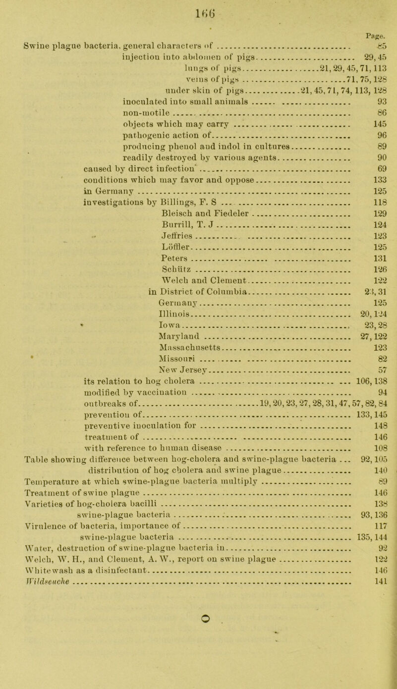 1«6 Swine plague bacteria, general characters of injection into abdomen of pigs lungs of pigs veins of pigs under skin of pigs inoculated into small animals non-motile objects which may carry pathogenic action of producing phenol aud indol in cultures readily destroyed by various agents. .. caused by direct infection' conditions which may favor and oppose in Germany investigations by Billings, F. S Bleisch and Fiedeler Burrill, T. J Jeffries Loffler Peters Schiitz Welch and Clement in District of Columbia Germany Illinois * Iowa Maryland Massachusetts Missouri Page. K5 29,45 21,29,45,71,113 71,75,128 21,45,71,74, 113, 128 93 86 145 96 89 90 69 133 125 118 129 124 123 125 131 126 122 23,31 125 20,124 23,28 27,122 123 82 New Jersey 57 its relation to hog cholera 106,138 modified by vaccination 94 outbreaks of 19,20,23,27,28, 31, 47,57, 82, 84 prevention of 133,145 preventive inoculation for 148 treatment of 146 with reference to human disease 108 Table showing difference between hog-cholera and swine-plague bacteria ... 92,105 distribution of hog cholera and swine plague 140 Temperature at which swine-plague bacteria multiply 89 Treatment of swine plague 146 Varieties of hog-cholera bacilli 138 swiue-plague bacteria 93,136 Virulence of bacteria, importance of 117 swine-plague bacteria 135,144 Water, destruction of swine-plague bacteria in 92 Welch, W. H., and Clement, A. W., report on swine plague 122 Whitewash as a disinfectant 146 Wildseuche 141 o