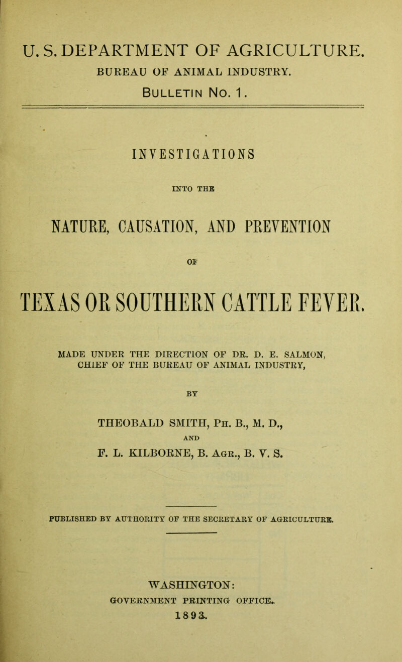 U. S. DEPARTMENT OF AGRICULTURE. BUREAU OF ANIMAL INDUSTRY. Bulletin No. 1. INVESTIGATIONS INTO THE NATURE, CAUSATION, AND PREVENTION 01 TEXAS OR SOUTHERN CATTLE FEVER. ( MADE UNDER THE DIRECTION OF DR. D. E. SALMON, CHIEF OF THE BUREAU OF ANIMAL INDUSTRY, BY THEOBALD SMITH, Ph. Bv, M. D., AND F. L. KILBOENE, B. Agr., B. V. S. PUBLISHED BY AUTHORITY OF THE SECRETARY OF AGRICULTURE. WASHINGTON: GOVERNMENT PRINTING OFFICE, i8 9a.