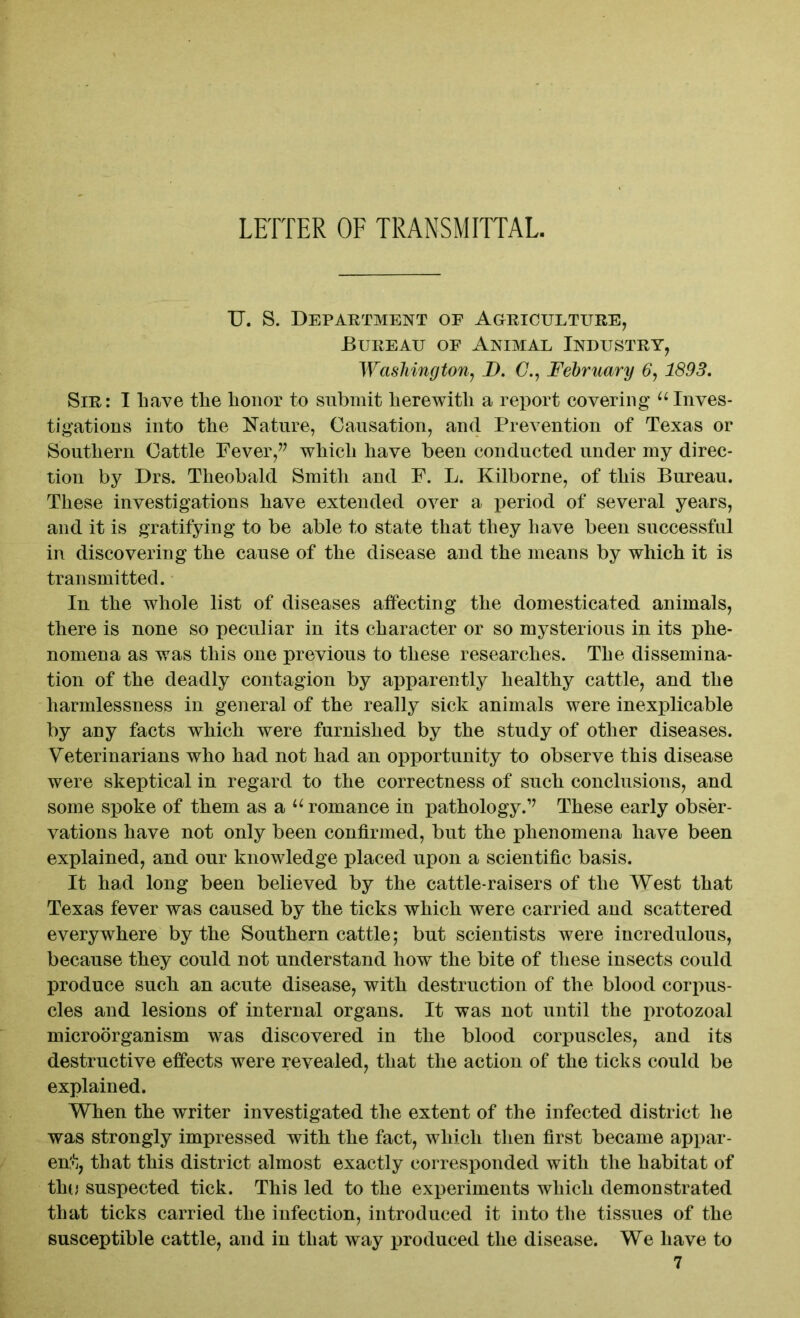 U. S. Department of Agriculture, Bureau of Animal Industry, Washington, D. (7., February 6, 1893. Sir: I Lave the honor to submit herewith a report covering uInves- tigations into the Nature, Causation, and Prevention of Texas or Southern Cattle Fever,” which have been conducted under my direc- tion by Drs. Theobald Smith and F. L. Kilborne, of this Bureau. These investigations have extended over a period of several years, and it is gratifying to be able to state that they have been successful in discovering the cause of the disease and the means by which it is transmitted. In the whole list of diseases affecting the domesticated animals, there is none so peculiar in its character or so mysterious in its phe- nomena as was this one previous to these researches. The dissemina- tion of the deadly contagion by apparently healthy cattle, and the harmlessness in general of the really sick animals were inexplicable by any facts which were furnished by the study of other diseases. Veterinarians who had not had an opportunity to observe this disease were skeptical in regard to the correctness of such conclusions, and some spoke of them as a u romance in pathology.” These early obser- vations have not only been confirmed, but the phenomena have been explained, and our knowledge placed upon a scientific basis. It had long been believed by the cattle-raisers of the West that Texas fever was caused by the ticks which were carried and scattered everywhere by the Southern cattle ,* but scientists were incredulous, because they could not understand how the bite of these insects could produce such an acute disease, with destruction of the blood corpus- cles and lesions of internal organs. It was not until the protozoal microorganism was discovered in the blood corpuscles, and its destructive effects were revealed, that the action of the ticks could be explained. When the writer investigated the extent of the infected district he was strongly impressed with the fact, which then first became appar- ent, that this district almost exactly corresponded with the habitat of thu suspected tick. This led to the experiments which demonstrated that ticks carried the infection, introduced it into the tissues of the susceptible cattle, and in that way produced the disease. We have to