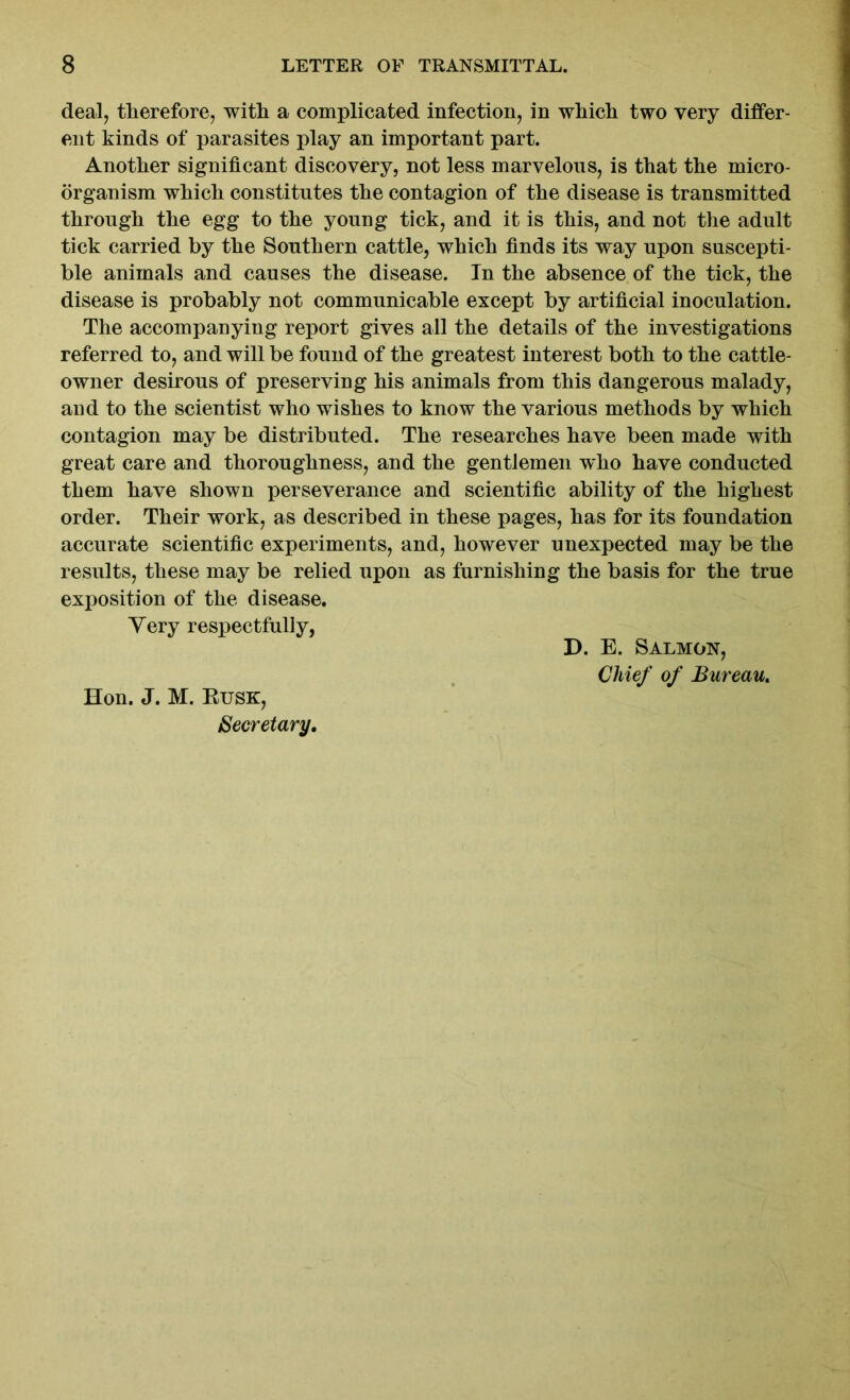 deal, therefore, with a complicated infection, in which two very differ- ent kinds of parasites play an important part. Another significant discovery, not less marvelous, is that the micro- organism which constitutes the contagion of the disease is transmitted through the egg to the young tick, and it is this, and not the adult tick carried by the Southern cattle, which finds its way upon suscepti- ble animals and causes the disease. In the absence of the tick, the disease is probably not communicable except by artificial inoculation. The accompanying report gives all the details of the investigations referred to, and will be found of the greatest interest both to the cattle- owner desirous of preserving his animals from this dangerous malady, and to the scientist who wishes to know the various methods by which contagion may be distributed. The researches have been made with great care and thoroughness, and the gentlemen who have conducted them have shown perseverance and scientific ability of the highest order. Their work, as described in these pages, has for its foundation accurate scientific experiments, and, however unexpected may be the results, these may be relied upon as furnishing the basis for the true exposition of the disease. Yery respectfully, Hon. J. M. Kusk, Secretary. D. E. Salmon, Chief of Bureau.