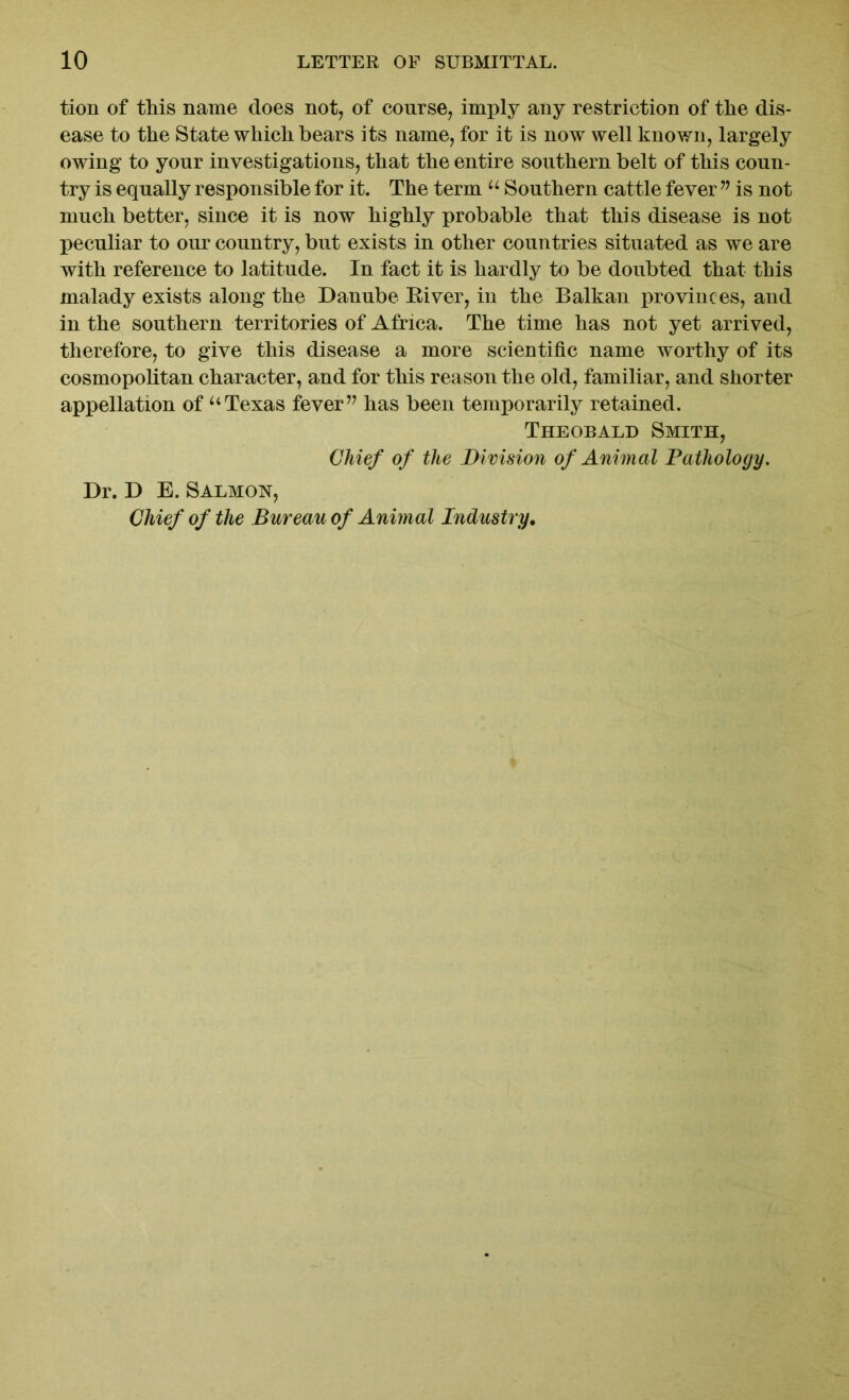 tion of this name does not, of course, imply any restriction of tlie dis- ease to the State which bears its name, for it is now well known, largely owing to your investigations, that the entire southern belt of this coun- try is equally responsible for it. The term u Southern cattle fever ” is not much better, since it is now highly probable that this disease is not peculiar to our country, but exists in other countries situated as we are with reference to latitude. In fact it is hardly to be doubted that this malady exists along the Danube Eiver, in the Balkan provinces, and in the southern territories of Africa. The time has not yet arrived, therefore, to give this disease a more scientific name worthy of its cosmopolitan character, and for this reason the old, familiar, and shorter appellation of uTexas fever” has been temporarily retained. Theobald Smith, Chief of the Division of Animal Pathology. Dr. D E. Salmon, Chief of the Bureau of Animal Industry.