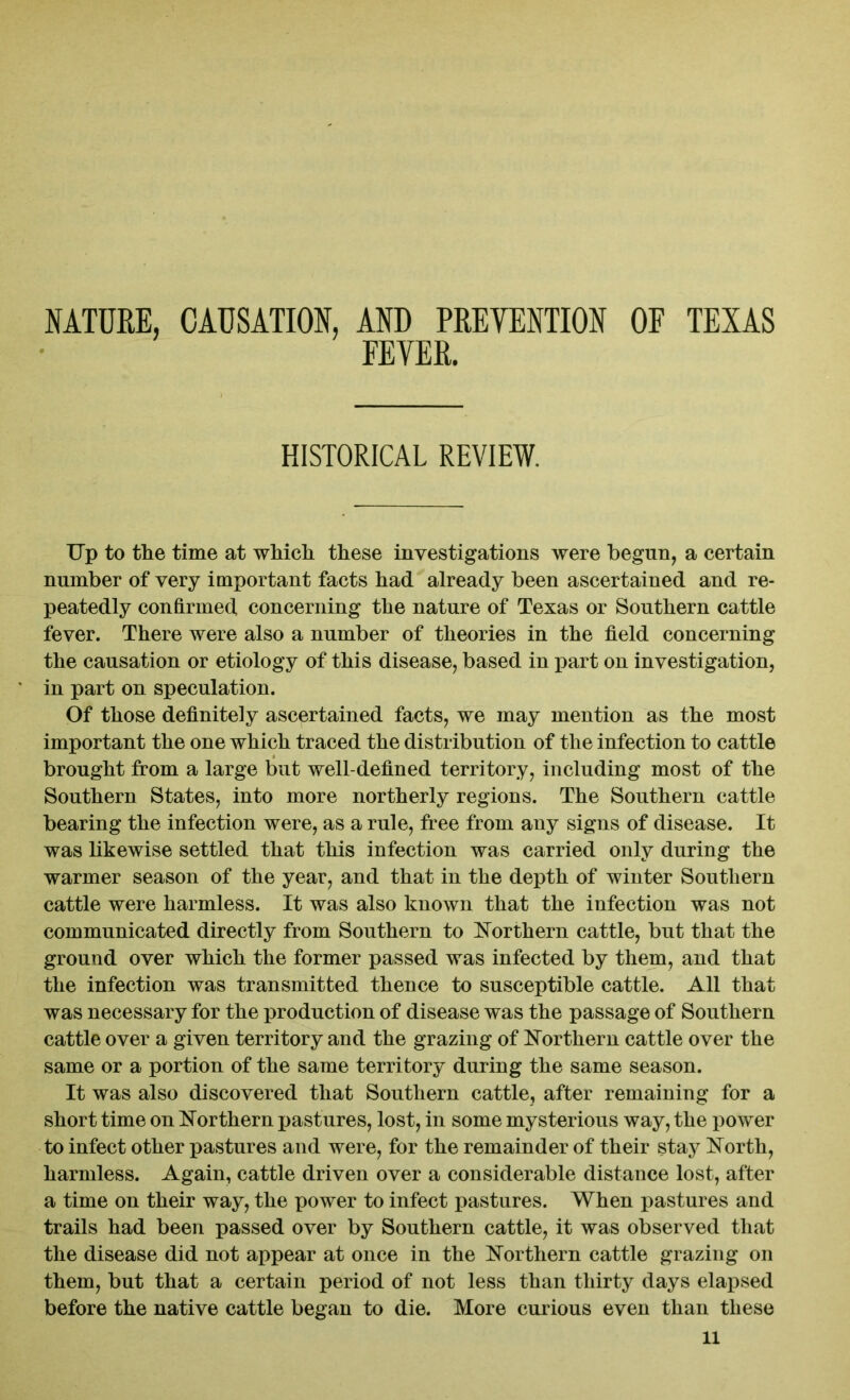 NATURE, CAUSATION, AND PREVENTION OF TEXAS FEVER. HISTORICAL REVIEW. Up to the time at which these investigations were begun, a certain number of very important facts had already been ascertained and re- peatedly confirmed concerning the nature of Texas or Southern cattle fever. There were also a number of theories in the field concerning the causation or etiology of this disease, based in part on investigation, in part on speculation. Of those definitely ascertained facts, we may mention as the most important the one which traced the distribution of the infection to cattle brought from a large but well-defined territory, including most of the Southern States, into more northerly regions. The Southern cattle bearing the infection were, as a rule, free from any signs of disease. It was likewise settled that this infection was carried only during the warmer season of the year, and that in the depth of winter Southern cattle were harmless. It was also known that the infection was not communicated directly from Southern to Northern cattle, but that the ground over which the former passed was infected by them, and that the infection was transmitted thence to susceptible cattle. All that was necessary for the production of disease was the passage of Southern cattle over a given territory and the grazing of Northern cattle over the same or a portion of the same territory during the same season. It was also discovered that Southern cattle, after remaining for a short time on Northern pastures, lost, in some mysterious way, the power to infect other pastures and were, for the remainder of their stay North, harmless. Again, cattle driven over a considerable distance lost, after a time on their way, the power to infect pastures. When pastures and trails had been passed over by Southern cattle, it was observed that the disease did not appear at once in the Northern cattle grazing on them, but that a certain period of not less than thirty days elapsed before the native cattle began to die. More curious even than these ll