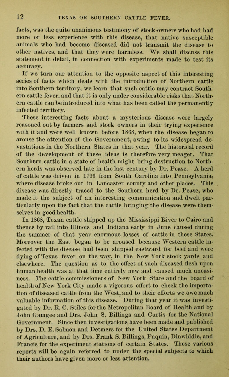 facts, was tlie quite unanimous testimony of stock-owners wlio had had more or less experience with this disease, that native susceptible animals who had become diseased did not transmit the disease to other natives, and that they were harmless. We shall discuss this statement in detail, in connection with experiments made to test its accuracy. If we turn our attention to the opposite aspect of this interesting series of facts which deals with the introduction of Northern cattle into Southern territory, we learn that such cattle may contract South- ern cattle fever, and that it is only under considerable risks that North- ern cattle can be introduced into what has been called the permanently infected territory. These interesting facts about a mysterious disease were largely reasoned out by farmers and stock owners in their tryiug experience with it and were well known before 1868, when the disease began to arouse the attention of the Government, owing to its widespread de- vastations in the Northern States in that year. The historical record of the development of these ideas is therefore very meager. That Southern cattle in a state of health might bring destruction to North- ern herds was observed late in the last century by Dr. Pease. A herd of cattle was driven in 1796 from South Carolina into Pennsylvania, where disease broke out in Lancaster county and other places. This disease was directly traced to the Southern herd by Dr. Pease, who made it the subject of an interesting communication and dwelt par- ticularly upon the fact that the cattle bringing the disease were them- selves in good health. In 1868, Texan cattle shipped up the Mississippi River to Cairo and thence by rail into Illinois and Indiana early in June caused during the summer of that year enormous losses of cattle in these States. Moreover the East began to be aroused because Western cattle in- fected with the disease had been shipped eastward for beef and were dying of Texas fever on the way, in the New York stock yards and elsewhere. The question as to the effect of such diseased flesh upon human health was at that time entirely new and caused much uneasi- ness. The cattle commissioners of New York State and the board of health of New York City made a vigorous effort to check the importa- tion of diseased cattle from the West, and to their efforts we owe much valuable information of this disease. During that year it was investi- gated by Dr. R. C. Stiles for the Metropolitan Board of Health and by John Gamgee and Drs. John S. Billings and Curtis for the National Government. Since then investigations have been made and published by Drs. D. E. Salmon and Detmers for the United States Department of Agriculture, and by Drs. Frank S. Billings, Paquin, Dinwiddie, and Francis for the experiment stations of certain States. These various reports will be again referred to under the special subjects to which their authors have given more or less attention.