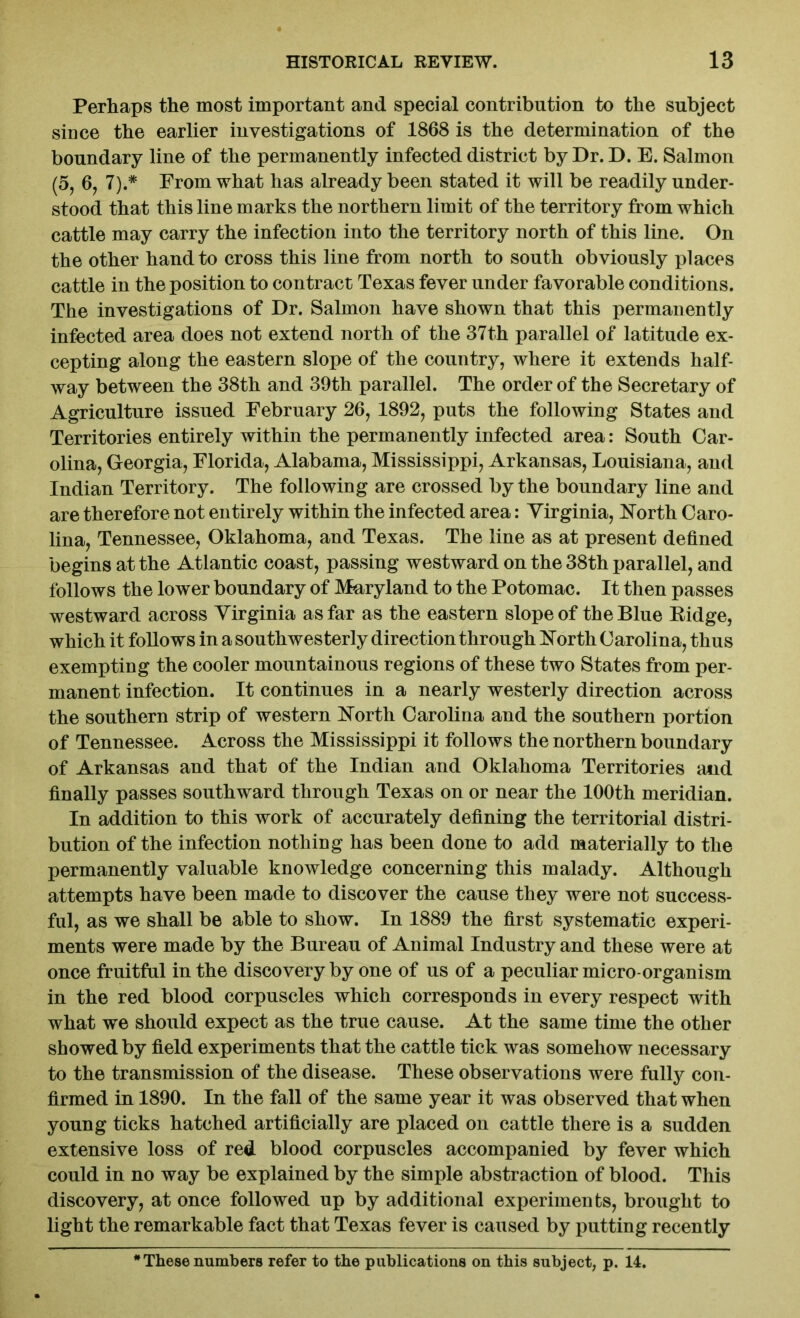 Perhaps the most important and special contribution to the subject since the earlier investigations of 1868 is the determination of the boundary line of the permanently infected district by Dr. D. E. Salmon (5, 6, 7).* From what has already been stated it will be readily under- stood that this line marks the northern limit of the territory from which cattle may carry the infection into the territory north of this line. On the other hand to cross this line from north to south obviously places cattle in the position to contract Texas fever under favorable conditions. The investigations of Dr. Salmon have shown that this permanently infected area does not extend north of the 37th parallel of latitude ex- cepting along the eastern slope of the country, where it extends half- way between the 38th and 39th parallel. The order of the Secretary of Agriculture issued February 26, 1892, puts the following States and Territories entirely within the permanently infected area: South Car- olina, Georgia, Florida, Alabama, Mississippi, Arkansas, Louisiana, and Indian Territory. The following are crossed by the boundary line and are therefore not entirely within the infected area: Virginia, North Caro- lina, Tennessee, Oklahoma, and Texas. The line as at present defined begins at the Atlantic coast, passing westward on the 38th parallel, and follows the lower boundary of Maryland to the Potomac. It then passes westward across Virginia as far as the eastern slope of the Blue Ridge, which it follows in a southwesterly direction through North Carolina, thus exempting the cooler mountainous regions of these two States from per- manent infection. It continues in a nearly westerly direction across the southern strip of western North Carolina and the southern portion of Tennessee. Across the Mississippi it follows the northern boundary of Arkansas and that of the Indian and Oklahoma Territories and finally passes southward through Texas on or near the 100th meridian. In addition to this work of accurately defining the territorial distri- bution of the infection nothing has been done to add materially to the permanently valuable knowledge concerning this malady. Although attempts have been made to discover the cause they were not success- ful, as we shall be able to show. In 1889 the first systematic experi- ments were made by the Bureau of Animal Industry and these were at once fruitful in the discovery by one of us of a peculiar micro-organism in the red blood corpuscles which corresponds in every respect with what we should expect as the true cause. At the same time the other showed by field experiments that the cattle tick was somehow necessary to the transmission of the disease. These observations were fully con- firmed in 1890. In the fall of the same year it was observed that when young ticks hatched artificially are placed on cattle there is a sudden extensive loss of red blood corpuscles accompanied by fever which could in no way be explained by the simple abstraction of blood. This discovery, at once followed up by additional experiments, brought to light the remarkable fact that Texas fever is caused by putting recently These numbers refer to the publications on this subject, p. 14.