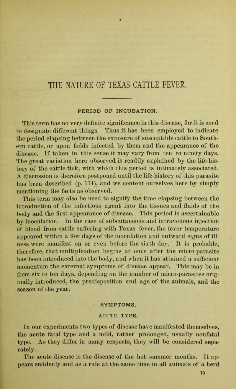 THE NATURE OF TEXAS CATTLE FEVER. PERIOD OF INCUBATION. This term has no very definite significance in this disease, for it is used to designate different things. Thus it has been employed to indicate the period elapsing between the exposure of susceptible cattle to South- ern cattle, or upon fields infected by them and the appearance of the disease. If taken in this sense it may vary from ten to ninety days. The great variation here observed is readily explained by the life-his- tory of the cattle-tick, with which this period is intimately associated. A discussion is therefore postponed until the life-history of this parasite has been described (p. 114), and we content ourselves here by simply mentioning the facts as observed. This term may also be used to signify the time elapsing between the introduction of the infectious agent into the tissues and fluids of the body and the first appearance of disease. This period is ascertainable by inoculation. In the case of subcutaneous and intravenous injection of blood from cattle suffering with Texas fever, the fever temperature appeared within a few days of the inoculation and outward signs of ill- ness were manifest on or even before the sixth day. It is probable, therefore, that multiplication begins at once after the micro-parasite has been introduced into the body, and when it has attained a sufficient momentum the external symptoms of disease appear. This may be in from six to ten days, depending on the number of micro-parasites orig- inally introduced, the predisposition and age of the animals, and the season of the year. * SYMPTOMS. ACUTE TYPE. In our experiments two types of disease have manifested themselves, the acute fatal type and a mild, rather prolonged, usually nonfatal type. As they differ in many respects, they will be considered sepa- rately. The acute disease is the disease of the hot summer months. It ap- pears suddenly and as a rule at the same time in all animals of a herd