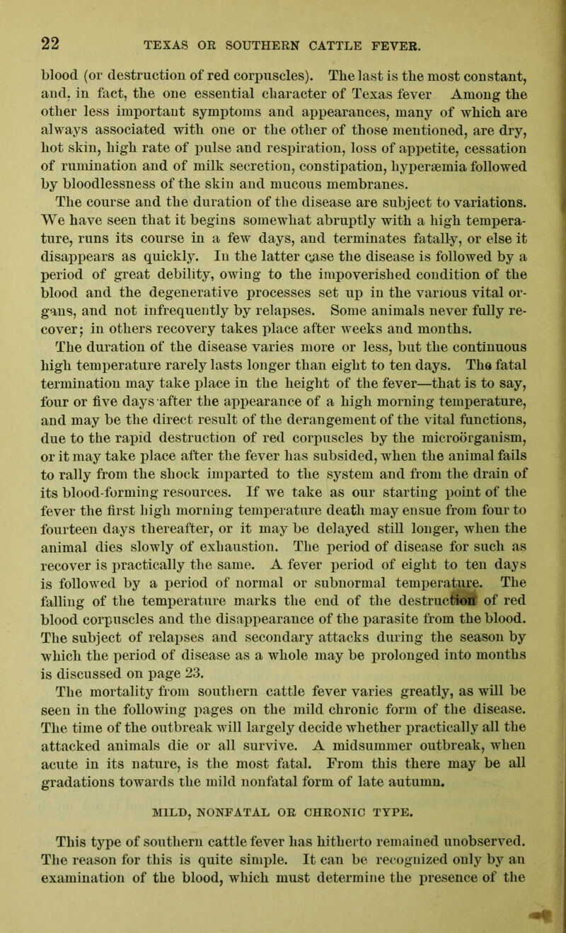 blood (or destruction of red corpuscles). The last is the most constant, and. in fact, the one essential character of Texas fever Among the other less important symptoms and appearances, many of which are always associated with one or the other of those mentioned, are dry, hot skin, high rate of pulse and respiration, loss of appetite, cessation of rumination and of milk secretion, constipation, hyperiemia followed by bloodlessness of the skin and mucous membranes. The course and the duration of the disease are subject to variations. We have seen that it begins somewhat abruptly with a high tempera- ture, runs its course in a few days, and terminates fatally, or else it disappears as quickly. In the latter qase the disease is followed by a period of great debility, owing to the impoverished condition of the blood and the degenerative processes set up in the various vital or- gans, and not infrequently by relapses. Some animals never fully re- cover; in others recovery takes place after weeks and months. The duration of the disease varies more or less, but the continuous high temperature rarely lasts longer than eight to ten days. The fatal termination may take place in the height of the fever—that is to say, four or five days after the appearance of a high morning temperature, and may be the direct result of the derangement of the vital functions, due to the rapid destruction of red corpuscles by the microorganism, or it may take place after the fever has subsided, when the animal fails to rally from the shock imparted to the system and from the drain of its blood-forming resources. If we take as our starting point of the fever the first high morning temperature death may ensue from four to fourteen days thereafter, or it may be delayed still longer, when the animal dies slowly of exhaustion. The period of disease for such as recover is practically the same. A fever period of eight to ten days is followed by a period of normal or subnormal temperature. The falling of the temperature marks the end of the destruction of red blood corpuscles and the disappearance of the parasite from the blood. The subject of relapses and secondary attacks during the season by which the period of disease as a whole may be prolonged into months is discussed on page 23. The mortality from southern cattle fever varies greatly, as will be seen in the following pages on the mild chronic form of the disease. The time of the outbreak will largely decide whether practically all the attacked animals die or all survive. A midsummer outbreak, when acute in its nature, is the most fatal. From this there may be all gradations towards the mild nonfatal form of late autumn. MILD, NONFATAL OR CHRONIC TYPE. This type of southern cattle fever has hitherto remained unobserved. The reason for this is quite simple. It can be recognized only by an examination of the blood, which must determine the presence of the