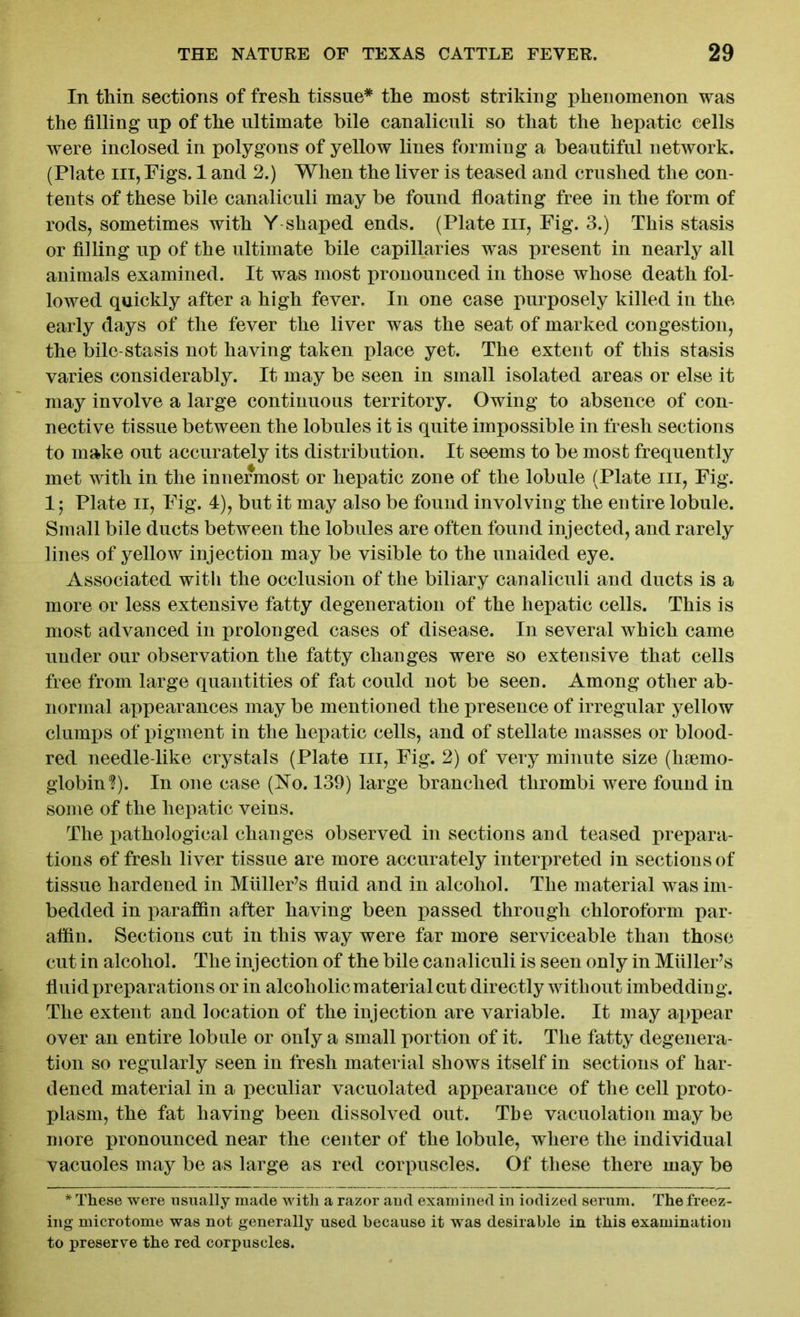 In thin sections of fresh tissue* the most striking phenomenon was the filling up of the ultimate bile canalieuli so that the hepatic cells were inclosed in polygons of yellow lines forming a beautiful network. (Plate hi, Figs. 1 and 2.) When the liver is teased and crushed the con- tents of these bile canalieuli may be found floating free in the form of rods, sometimes with Y shaped ends. (Plate in, Fig. 3.) This stasis or filling up of the ultimate bile capillaries was present in nearly all animals examined. It was most pronounced in those whose death fol- lowed quickly after a high fever. In one case purposely killed in the early days of the fever the liver was the seat of marked congestion, the bile-stasis not having taken place yet. The extent of this stasis varies considerably. It may be seen in small isolated areas or else it may involve a large continuous territory. Owing to absence of con- nective tissue between the lobules it is quite impossible in fresh sections to make out accurately its distribution. It seems to be most frequently met with in the innermost or hepatic zone of the lobule (Plate in, Fig. 1; Plate ii, Fig. 4), but it may also be found involving the entire lobule. Small bile ducts between the lobules are often found injected, and rarely lines of yellow injection may be visible to the unaided eye. Associated with the occlusion of the biliary canalieuli and ducts is a more or less extensive fatty degeneration of the hepatic cells. This is most advanced in prolonged cases of disease. In several which came under our observation the fatty changes were so extensive that cells free from large quantities of fat could not be seen. Among other ab- normal appearances may be mentioned the presence of irregular yellow clumps of pigment in the hepatic cells, and of stellate masses or blood- red needle-like crystals (Plate in, Fig. 2) of very minute size (haemo- globin'?). In one case (No. 139) large branched thrombi were found in some of the hepatic veins. The pathological changes observed in sections and teased prepara- tions of fresh liver tissue are more accurately interpreted in sections of tissue hardened in MiilleFs fluid and in alcohol. The material was im- bedded in paraffin after having been passed through chloroform par- affin. Sections cut in this way were far more serviceable than those cut in alcohol. The injection of the bile canalieuli is seen only in Miiller’s fluid preparations or in alcoholic material cut directly without imbedding. The extent and location of the injection are variable. It may ai>pear over an entire lobule or only a small portion of it. The fatty degenera- tion so regularly seen in fresh material shows itself in sections of har- dened material in a peculiar vacuolated appearance of the cell proto- plasm, the fat having been dissolved out. The vacuolation may be more pronounced near the center of the lobule, where the individual vacuoles may be as large as red corpuscles. Of these there may be * These were usually made with a razor aud examined in iodized serum. The freez- ing microtome was not generally used because it was desirable in this examination to preserve the red corpuscles.