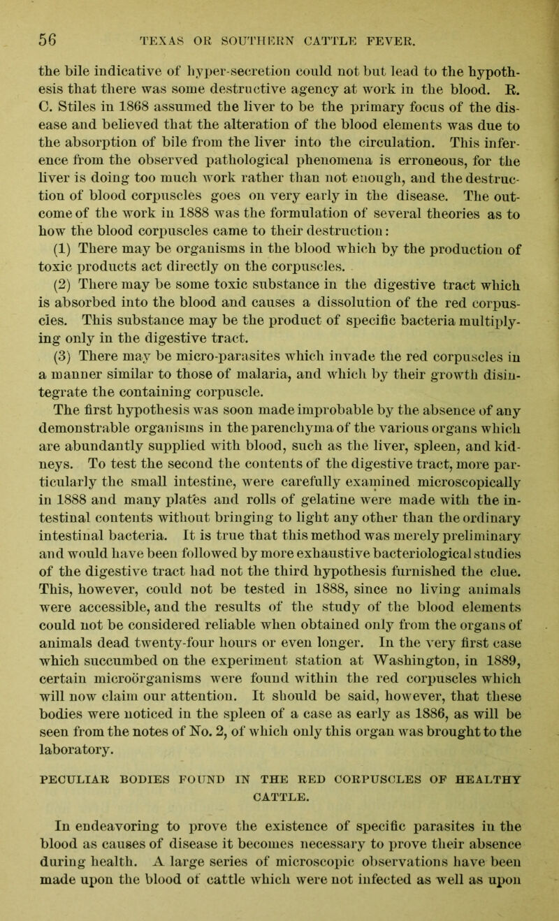 the bile indicative of hyper-secretion could not but lead to the hypoth- esis that there was some destructive agency at work in the blood. B. 0. Stiles in 1868 assumed the liver to be the primary focus of the dis- ease and believed that the alteration of the blood elements was due to the absorption of bile from the liver into the circulation. This infer- ence from the observed pathological phenomena is erroneous, for the liver is doing too much work rather than not enough, and the destruc- tion of blood corpuscles goes on very early in the disease. The out- come of the work in 1888 was the formulation of several theories as to how the blood corpuscles came to their destruction: (1) There may be organisms in the blood which by the production of toxic products act directly on the corpuscles. (2) There may be some toxic substance in the digestive tract which is absorbed into the blood and causes a dissolution of the red corpus- cles. This substance may be the product of specific bacteria multiply- ing only in the digestive tract. (3) There may be micro-parasites which invade the red corpuscles in a manner similar to those of malaria, and which by their growth disin- tegrate the containing corpuscle. The first hypothesis was soon made improbable by the absence of any demonstrable organisms in the parenchyma of the various organs which are abundantly supplied with blood, such as the liver, spleen, and kid- neys. To test the second the contents of the digestive tract, more par- ticularly the small intestine, were carefully examined microscopically in 1888 and many plates and rolls of gelatine were made with the in- testinal contents without bringing to light any other than the ordinary intestinal bacteria. It is true that this method was merely preliminary and would have been followed by more exhaustive bacteriological studies of the digestive tract had not the third hypothesis furnished the clue. This, however, could not be tested in 1888, since no living animals were accessible, and the results of the study of the blood elements could not be considered reliable when obtained only from the organs of animals dead twenty-four hours or even longer. In the very first case which succumbed on the experiment station at Washington, in 1889, certain microorganisms were found within the red corpuscles which will now claim our attention. It should be said, however, that these bodies were noticed in the spleen of a case as early as 1886, as will be seen from the notes of No. 2, of which only this organ was brought to the laboratory. PECULIAR BODIES FOUND IN THE RED CORPUSCLES OF HEALTHY CATTLE. In endeavoring to prove the existence of specific parasites in the blood as causes of disease it becomes necessary to prove their absence during health. A large series of microscopic observations have been made upon the blood of cattle which were not infected as well as upon