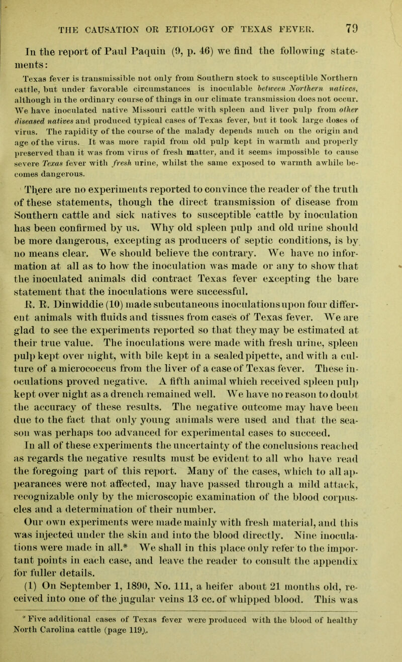 In tlie report of Paul Paquin (9, p. 46) we find the following state- ments : Texas fever is transmissible not only from Southern stock to susceptible Northern cattle, but under favorable circumstances is inoculable between Northern natives, although in the ordinary course of things in our climate transmission does not occur. We have inoculated native Missouri cattle with spleen and liver pulp from other diseased natives and produced typical cases of Texas fever, but it took large doses of virus. The rapidi ty of the course of the malady depends much on the origin and age of the virus. It was more rapid from old pulp kept in warmth and properly preserved than it was from virus of fresh matter, and it seems impossible to cause severe Texas fever with fresh urine, whilst the same exposed to warmth awhile be- comes dangerous. There are no experiments reported to convince the reader of the truth of these statements, though the direct transmission of disease from Southern cattle and sick natives to susceptible cattle by inoculation has been confirmed by us. Why old spleen pulp and old urine should be more dangerous, excepting as producers of septic conditions, is by no means clear. We should believe the contrary. We have no infor- mation at all as to how the inoculation was made or any to show that the inoculated animals did contract Texas fever excepting the bare statement that the inoculations were successful. E. E. Dinwiddie (10) made subcutaneous inoculations upon four differ- ent animals with fluids and tissues from cases of Texas fever. We are glad to see the experiments reported so that they may be estimated at their true value. The inoculations were made with fresh urine, spleen pulp kept over night, with bile kept in a sealed pipette, and with a cul- ture of a micrococcus from the liver of a case of Texas fever. These in- oculations proved negative. A fifth animal which received spleen pulp kept over night as a drench remained well. We have no reason to doubt the accuracy of these results. The negative outcome may have been due to the fact that only young animals were used and that the sea- son was perhaps too advanced for experimental cases to succeed. In all of these experiments the uncertainty of the conclusions reached as regards the negative results must be evident to all who have read the foregoing part of this report. Many of the cases, which to all ap- pearances were not affected, may have passed through a mild attack, recognizable only by the microscopic examination of the blood corpus- cles and a determination of their number. Our own experiments were made mainly with fresh material, and this was injected under the skin and into the blood directly. Nine inocula- tions were made in all.* We shall in this place only refer to the impor- tant points in each case, and leave the reader to consult the appendix for fuller details. (1) On September 1, 1890, No. Ill, a heifer about 21 months old, re- ceived into one of the jugular veins 13 cc. of whipped blood. This was * Five additional cases of Texas fever were produced with the blood of healthy North Carolina cattle (page 119)..