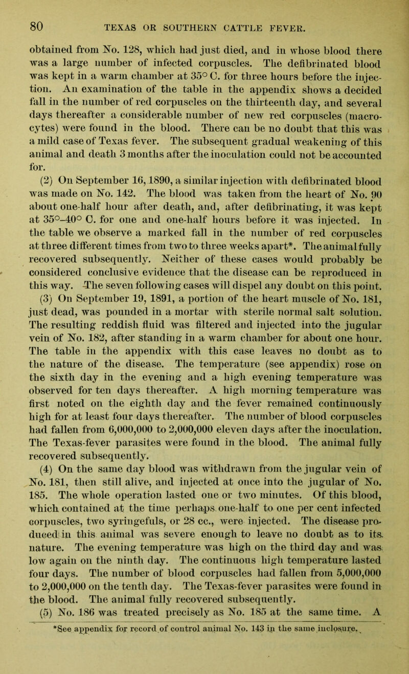 obtained from No. 128, which had just died, and in whose blood there was a large number of infected corpuscles. The defibrinated blood was kept in a warm chamber at 35° 0. for three hours before the injec- tion. An examination of the table in the appendix shows a decided fall in the number of red corpuscles on the thirteenth day, and several days thereafter a considerable number of new red corpuscles (macro- cytes) were found in the blood. There can be no doubt that this was a mild case of Texas fever. The subsequent gradual weakening of this animal and death 3 months after the inoculation could not be accounted for. (2) On September 16,1890, a similar injection with defibrinated blood was made on No. 142. The blood was taken from the heart of No. 90 about one-half hour after death, and, after defibrmating, it was kept at 35°-40° 0. for one and one-half hours before it was injected. In the table we observe a marked fall in the number of red corpuscles at three different times from two to three weeks apart*. The animal fully recovered subsequently. Neither of these cases would probably be considered conclusive evidence that the disease can be reproduced in this way. -The seven following cases will dispel any doubt on this point. (3) On September 19, 1891, a portion of the heart muscle of No. 181, just dead, was pounded in a mortar with sterile normal salt solution. The resulting reddish fluid was filtered and injected into the jugular vein of No. 182, after standing in a warm chamber for about one hour. The table in the appendix with this case leaves no doubt as to the nature of the disease. The temperature (see appendix) rose on the sixth day in the evening and a high evening temperature was observed for ten days thereafter. A high morning temperature was first noted on the eighth day and the fever remained continuously high for at least four days thereafter. The number of blood corpuscles had fallen from 6,000,000 to 2,000,000 eleven days after the inoculation. The Texas-fever parasites were found in the blood. The animal fully recovered subsequently. (4) On the same day blood was withdrawn from the jugular vein of No. 181, then still alive, and injected at once into the jugular of No. 185. The whole operation lasted one or two minutes. Of this blood, which contained at the time perhaps one-half to one per cent infected corpuscles, two syringefuls, or 28 cc., were injected. The disease pro- duced in this animal was severe enough to leave no doubt as to its. nature. The evening temperature was high on the third day and was low again on the ninth day. The continuous high temperature lasted four days. The number of blood corpuscles had fallen from 5,000,000 to 2,000,000 on the tenth day. The Texas-fever parasites were found in the blood. The animal fully recovered subsequently. (5) No. 186 was treated precisely as No. 185 at the same time. A * See appendix for record of control animal No. 143 i.n tlie same iuclosure.