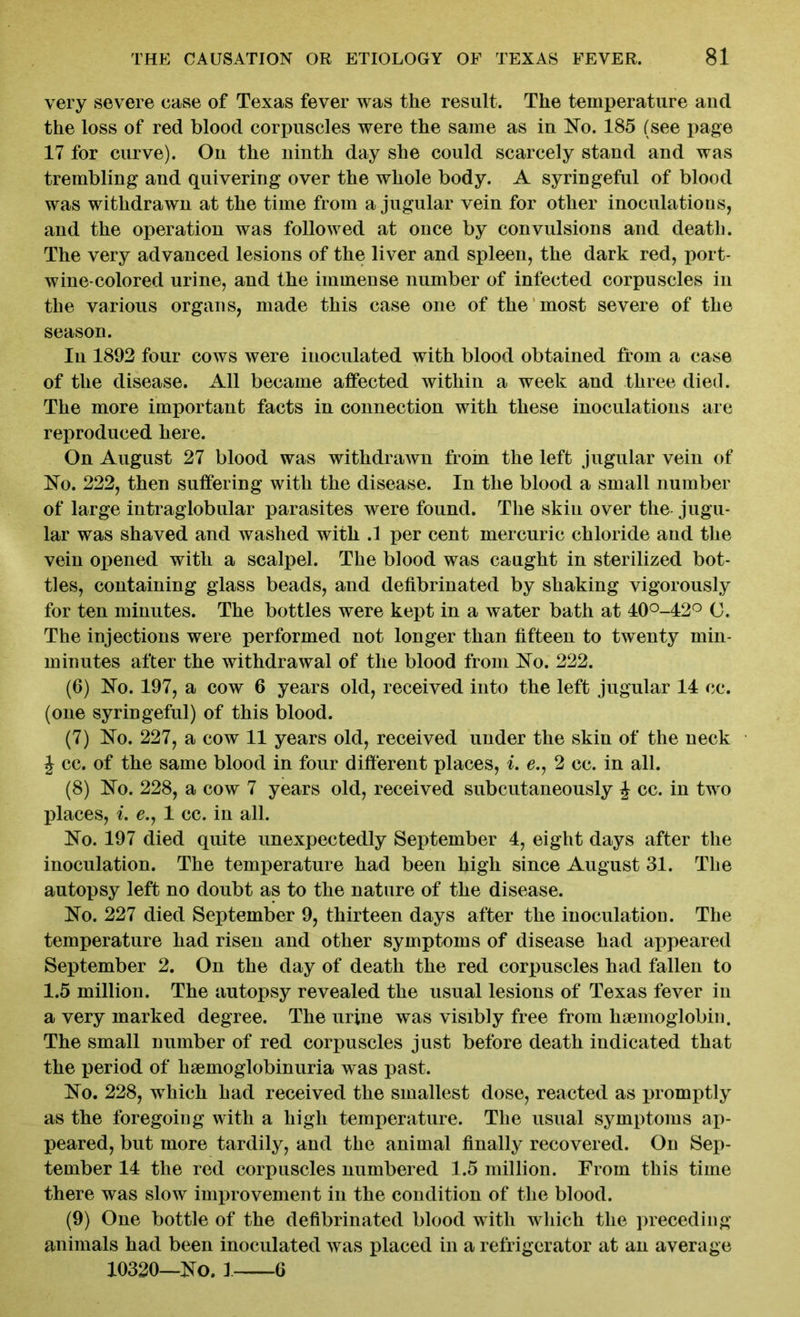 very severe case of Texas fever was the result. The temperature and the loss of red blood corpuscles were the same as in No. 185 (see page 17 for curve). On the ninth day she could scarcely stand and was trembling and quivering over the whole body. A syringeful of blood was withdrawn at the time from a jugular vein for other inoculations, and the operation was followed at once by convulsions and death. The very advanced lesions of the liver and spleen, the dark red, port- wine-colored urine, and the immense number of infected corpuscles in the various organs, made this case one of the most severe of the season. In 1892 four cows were inoculated with blood obtained from a case of the disease. All became affected within a week and three died. The more important facts in connection with these inoculations are reproduced here. On August 27 blood was withdrawn from the left jugular vein of No. 222, then suffering with the disease. In the blood a small number of large intraglobular parasites were found. The skin over the jugu- lar was shaved and washed with .1 per cent mercuric chloride and the vein opened with a scalpel. The blood was caught in sterilized bot- tles, containing glass beads, and defibrinated by shaking vigorously for ten minutes. The bottles were kept in a water bath at 40°-42° C. The injections were performed not longer than fifteen to twenty min- minutes after the withdrawal of the blood from No. 222. (6) No. 197, a cow 6 years old, received into the left jugular 14 ee. (one syringeful) of this blood. (7) No. 227, a cow 11 years old, received under the skin of the neck J cc. of the same blood in four different places, i. e., 2 cc. in all. (8) No. 228, a cow 7 years old, received subcutaneously £ cc. in two places, i. e., 1 cc. in all. No. 197 died quite unexpectedly September 4, eight days after the inoculation. The temperature had been high since August 31. The autopsy left no doubt as to the nature of the disease. No. 227 died September 9, thirteen days after the inoculation. The temperature had risen and other symptoms of disease had appeared September 2. On the day of death the red corpuscles had fallen to 1.5 million. The autopsy revealed the usual lesions of Texas fever in a very marked degree. The urine was visibly free from haemoglobin. The small number of red corpuscles just before death indicated that the period of haemoglobinuria was past. No. 228, wThieh had received the smallest dose, reacted as promptly as the foregoing with a high temperature. The usual symptoms ap- peared, but more tardily, and the animal finally recovered. On Sep- tember 14 the red corpuscles numbered 1.5 million. From this time there was slow improvement in the condition of the blood. (9) One bottle of the defibrinated blood with which the preceding animals had been inoculated was placed in a refrigerator at an average 10320—No. 1 6