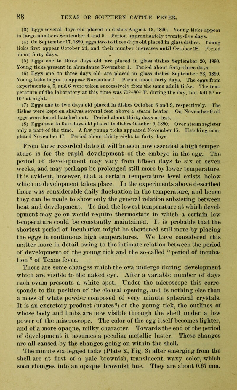 (3) Eggs several days old placed in dislies August 13, 1890. Young ticks appear in large numbers September 4 and 5. Period approximately twenty-five days. (4) On September 17,1890, eggs two to three days old placed in glass dishes. Young ticks first appear October 24, and their number increases until October 28. Period about forty days. (5) Eggs one to three days old are placed in glass dishes September 20, 1890. Young ticks present in abundance November 1. Period about forty-three days. (6) Eggs one to three days old are placed in glass dishes September 23, 1890. Young ticks begin to appear November 1. Period about forty days. The eggs from experiments 4,5, and 6 were taken successively from the same adult ticks. The tem- perature of the laboratory at this time was 75°-80° F. during the day, but fell 5° or 10° at night. (7) Eggs one to two days old placed in dishes October 6 and 9, respectively. The dishes were kept on shelves several feet above a steam heater. On November 9 all eggs were found hatched out. Period about thirty days or less. (8) Eggs two to four days old placed in dishes October 9,1890. Over steam register only a part of the time. A few young ticks appeared November 15. Hatching com- pleted November 17. Period about thirty-eight to forty days. From these recorded dates it will be seen liow essential a high temper- ature is for the rapid development of the embryo in the egg. The period of development may vary from fifteen days to six or seven weeks, and may perhaps be prolonged still more by lower temperature. It is evident, however, that a certain temperature level exists below which no development takes place. In the experiments above described there was considerable daily fluctuation in the temperature, and hence they can be made to show only the general relation subsisting between heat and development. To find the lowest temperature at which devel- opment may go on would require thermostats in which a certain low temperature could be constantly maintained. It is probable that the shortest period of incubation might be shortened still more by placing the eggs in continuous high temperatures. We have considered this matter more in detail owing to the intimate relation between the period of development of the young tick and the so-called “ period of incuba- tion w of Texas fever. There are some changes which the ova undergo during development which are visible to the naked eye. After a variable number of days each ovum presents a white spot. Under the microscope this corre- sponds to the position of the cloacal opening, and is nothing else than a mass of white powder composed of very minute spherical crystals. It is an excretory product (urates?) of the young tick, the outlines of whose body and limbs are now visible through the shell under a low power of the miscroscope. The color of the egg itself becomes lighter, and of a more opaque, milky character. Towards the end of the period of development it assumes a peculiar metallic luster. These changes are all caused by the changes going on within the shell. The minute six-legged ticks (Plate x, Fig. 3) after emerging from the shell are at first of a pale brownish, translucent, waxy color, which soon changes into an opaque brownish hue. They are about 0.67 mm.